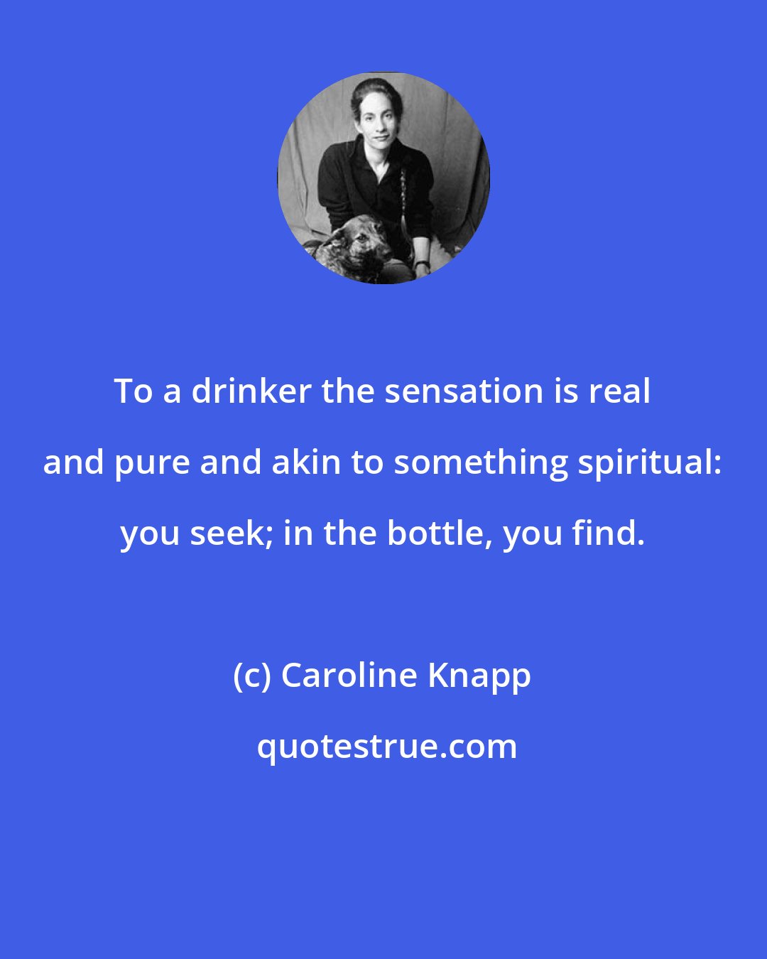 Caroline Knapp: To a drinker the sensation is real and pure and akin to something spiritual: you seek; in the bottle, you find.