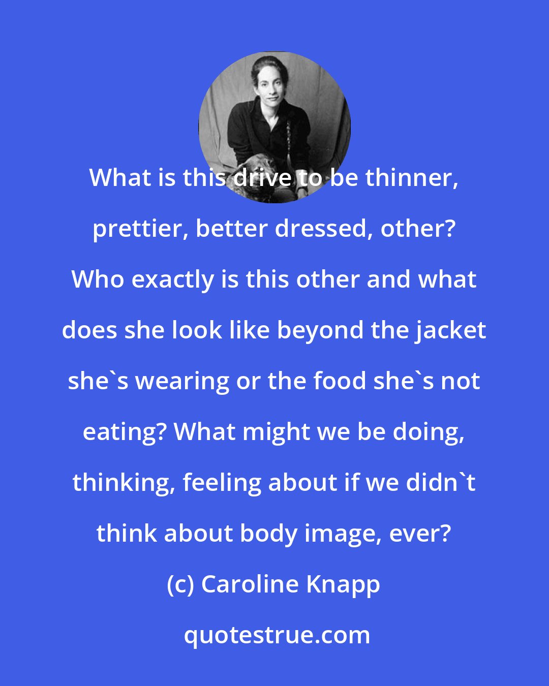 Caroline Knapp: What is this drive to be thinner, prettier, better dressed, other? Who exactly is this other and what does she look like beyond the jacket she's wearing or the food she's not eating? What might we be doing, thinking, feeling about if we didn't think about body image, ever?