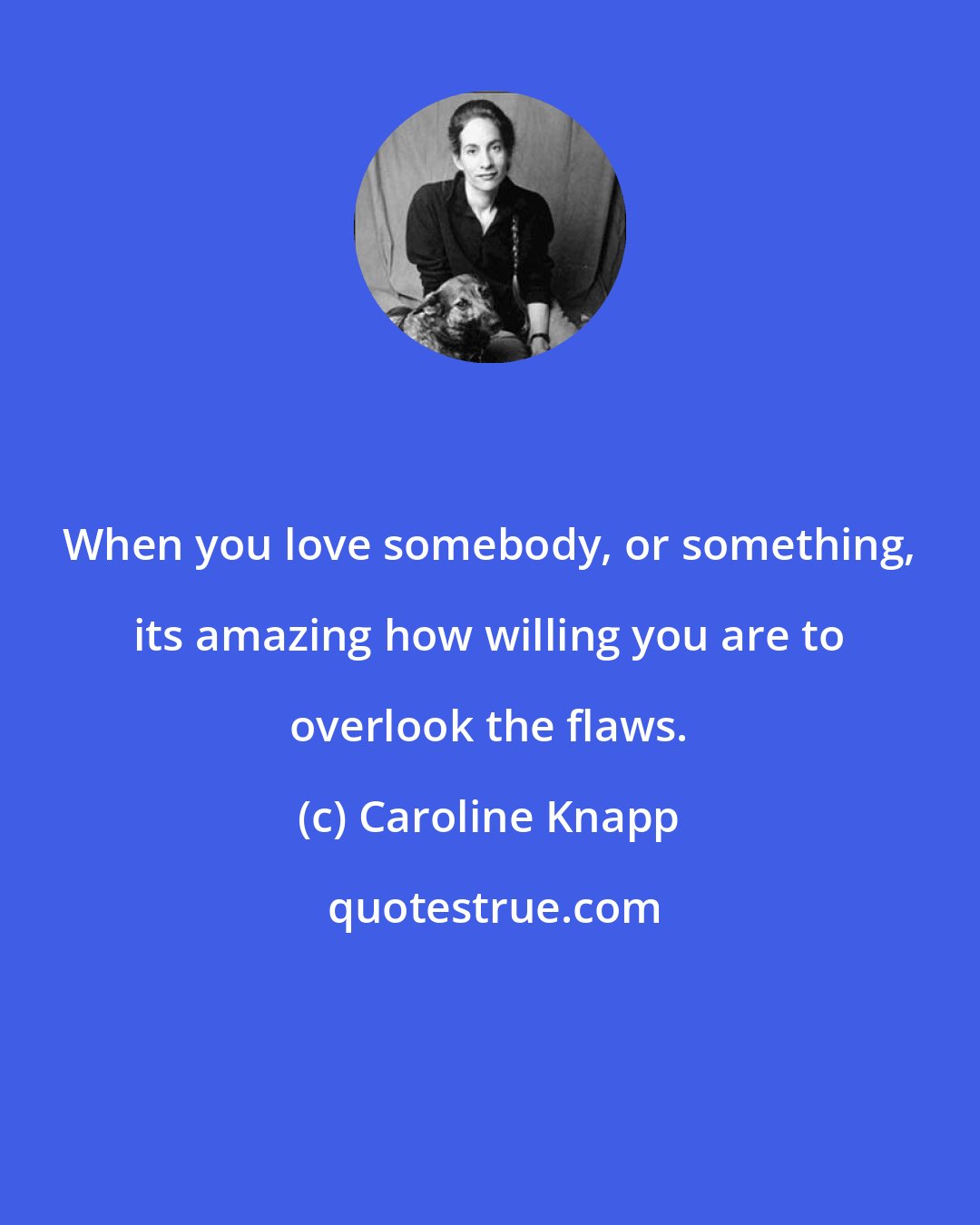 Caroline Knapp: When you love somebody, or something, its amazing how willing you are to overlook the flaws.