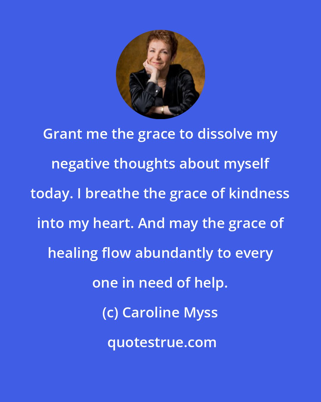 Caroline Myss: Grant me the grace to dissolve my negative thoughts about myself today. I breathe the grace of kindness into my heart. And may the grace of healing flow abundantly to every one in need of help.