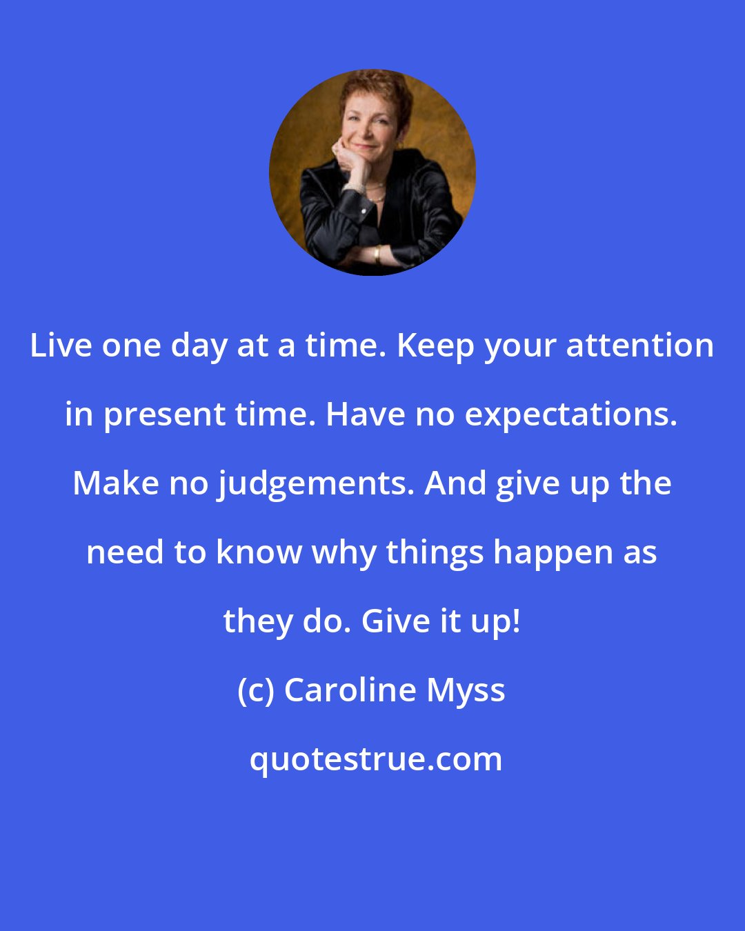 Caroline Myss: Live one day at a time. Keep your attention in present time. Have no expectations. Make no judgements. And give up the need to know why things happen as they do. Give it up!