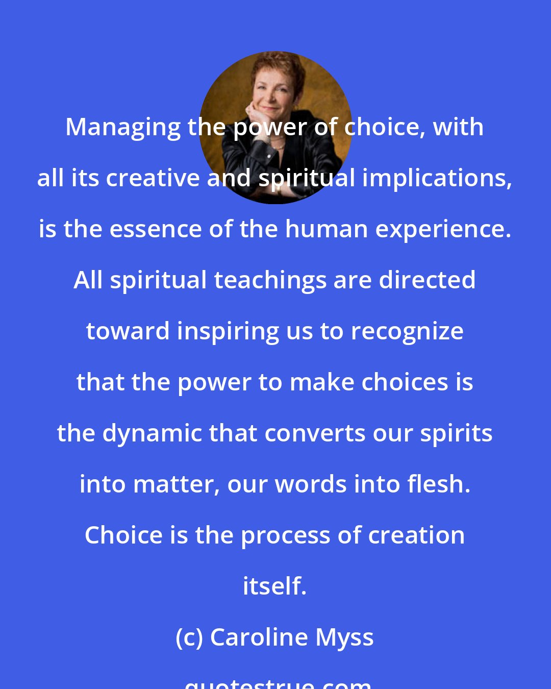 Caroline Myss: Managing the power of choice, with all its creative and spiritual implications, is the essence of the human experience. All spiritual teachings are directed toward inspiring us to recognize that the power to make choices is the dynamic that converts our spirits into matter, our words into flesh. Choice is the process of creation itself.