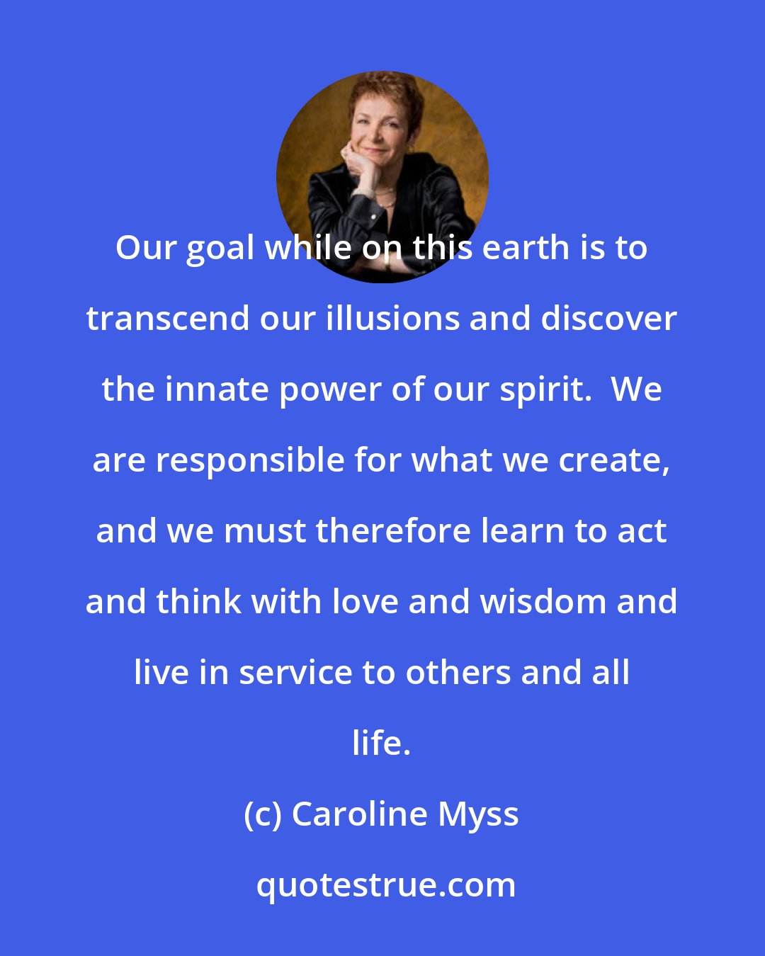 Caroline Myss: Our goal while on this earth is to transcend our illusions and discover the innate power of our spirit.  We are responsible for what we create, and we must therefore learn to act and think with love and wisdom and live in service to others and all life.