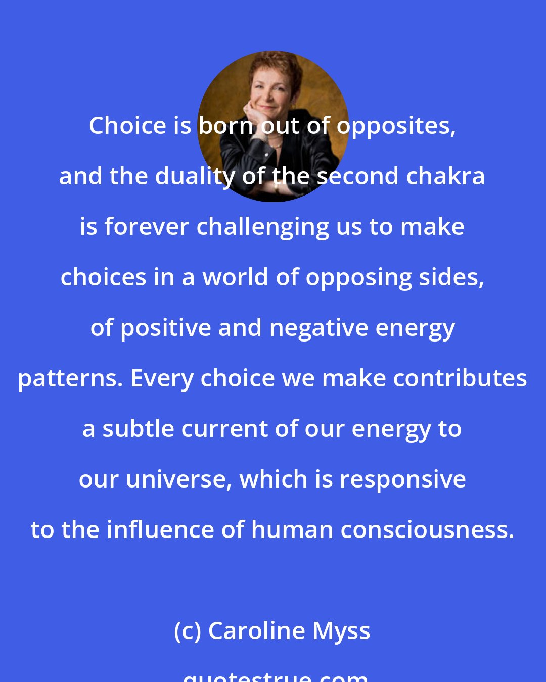 Caroline Myss: Choice is born out of opposites, and the duality of the second chakra is forever challenging us to make choices in a world of opposing sides, of positive and negative energy patterns. Every choice we make contributes a subtle current of our energy to our universe, which is responsive to the influence of human consciousness.