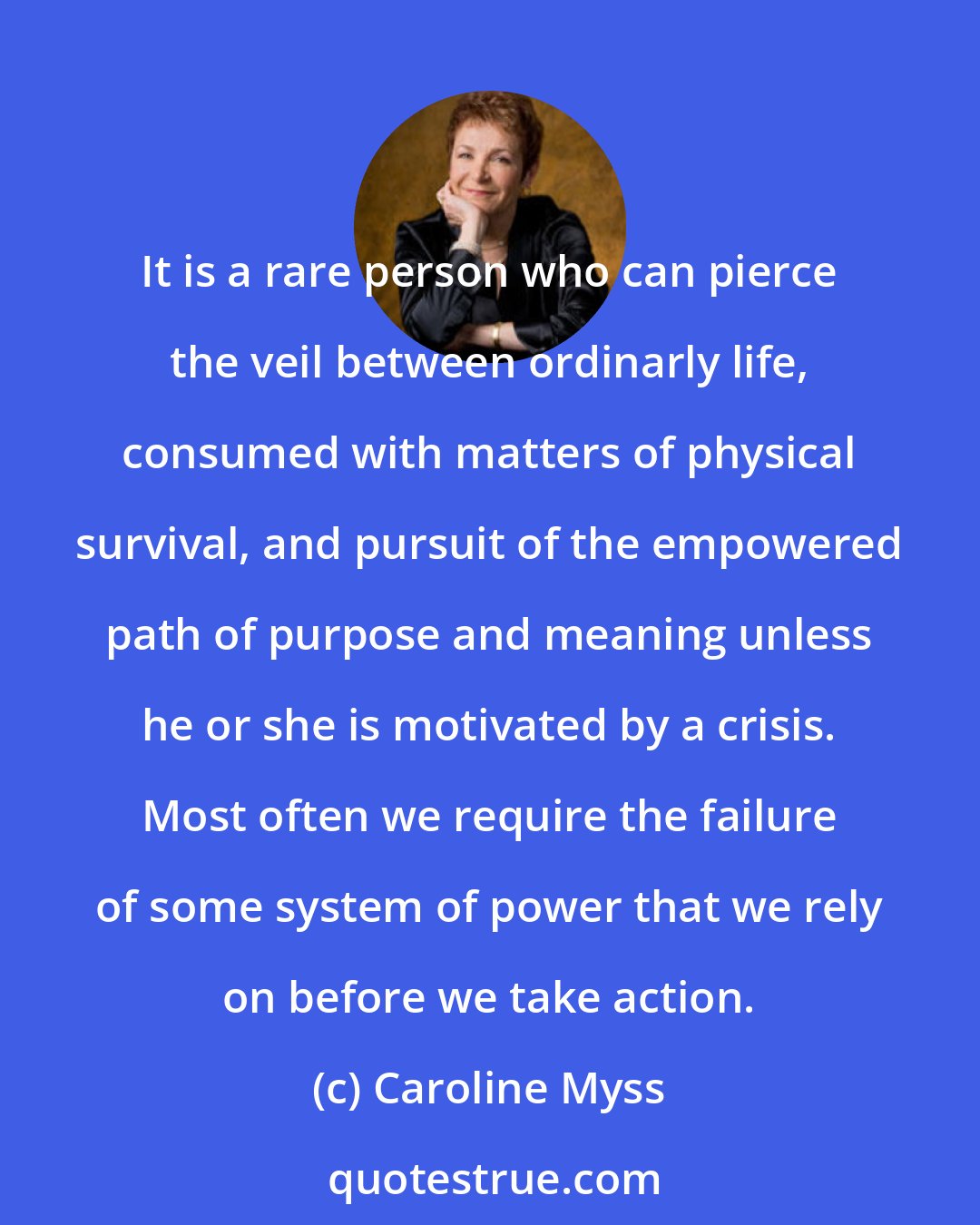 Caroline Myss: It is a rare person who can pierce the veil between ordinarly life, consumed with matters of physical survival, and pursuit of the empowered path of purpose and meaning unless he or she is motivated by a crisis. Most often we require the failure of some system of power that we rely on before we take action.