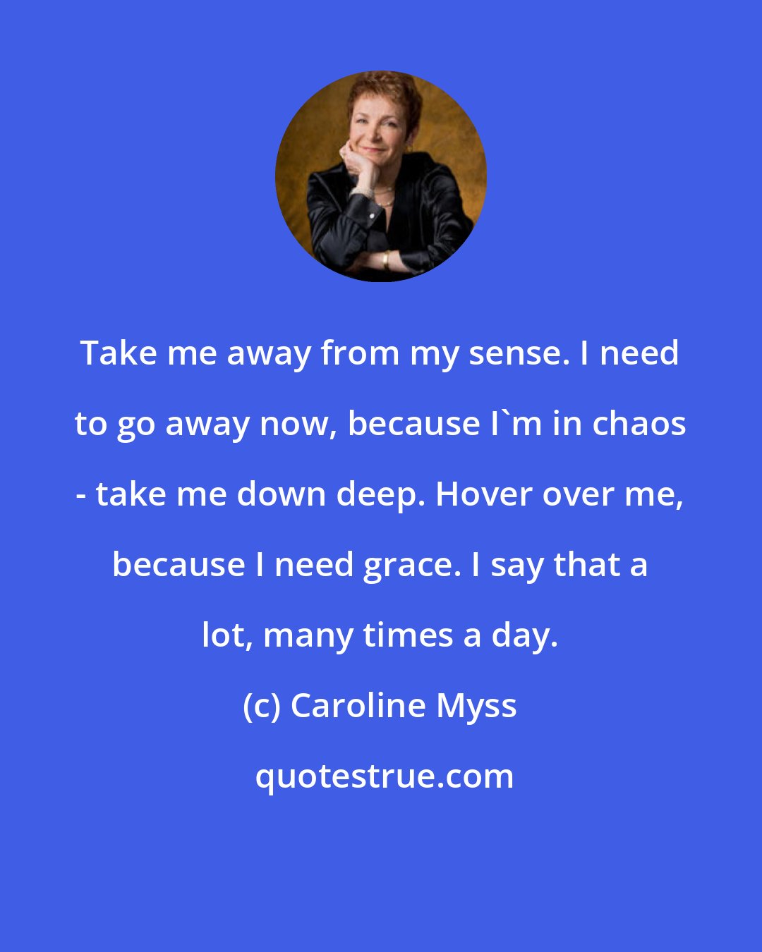 Caroline Myss: Take me away from my sense. I need to go away now, because I'm in chaos - take me down deep. Hover over me, because I need grace. I say that a lot, many times a day.