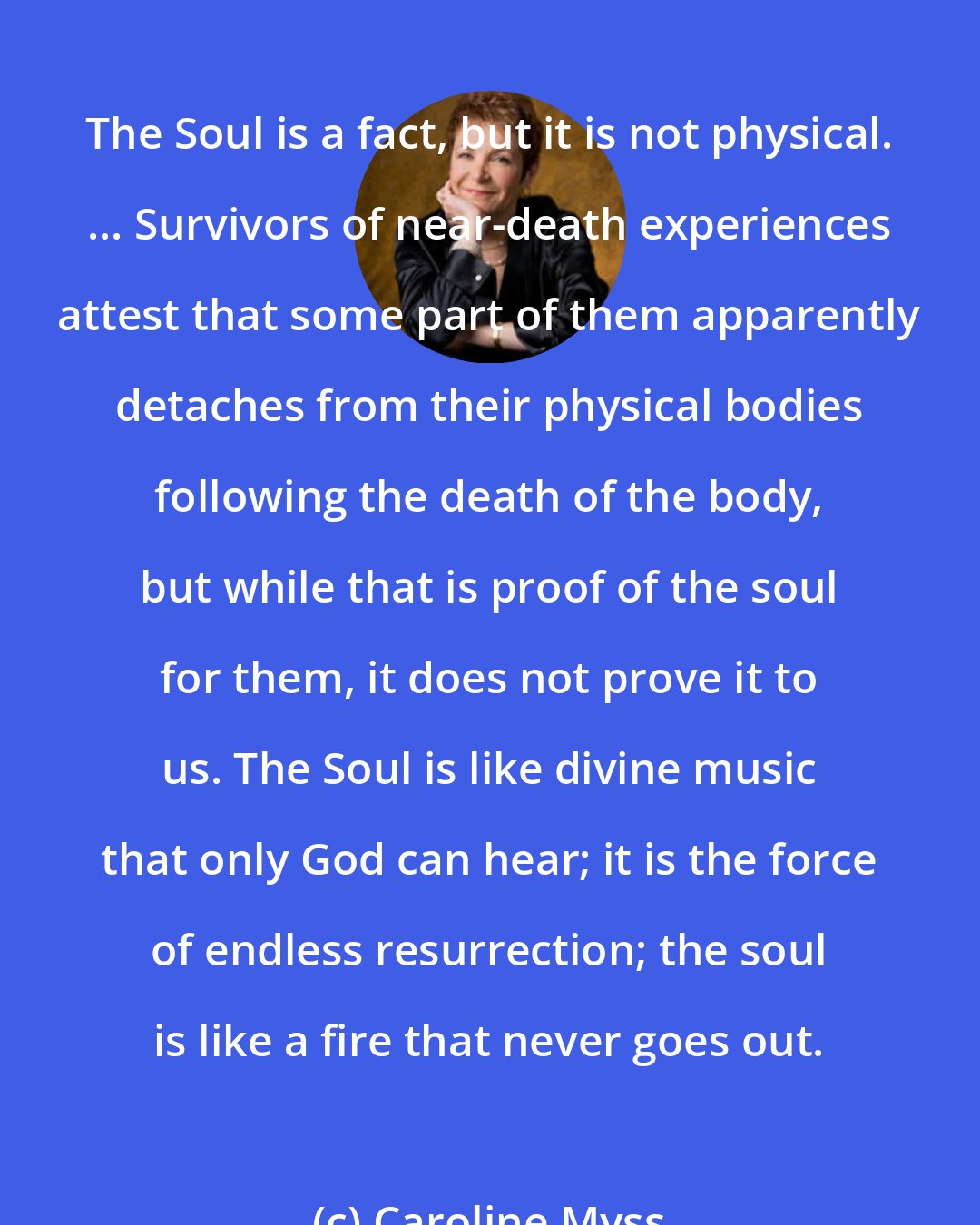 Caroline Myss: The Soul is a fact, but it is not physical. ... Survivors of near-death experiences attest that some part of them apparently detaches from their physical bodies following the death of the body, but while that is proof of the soul for them, it does not prove it to us. The Soul is like divine music that only God can hear; it is the force of endless resurrection; the soul is like a fire that never goes out.