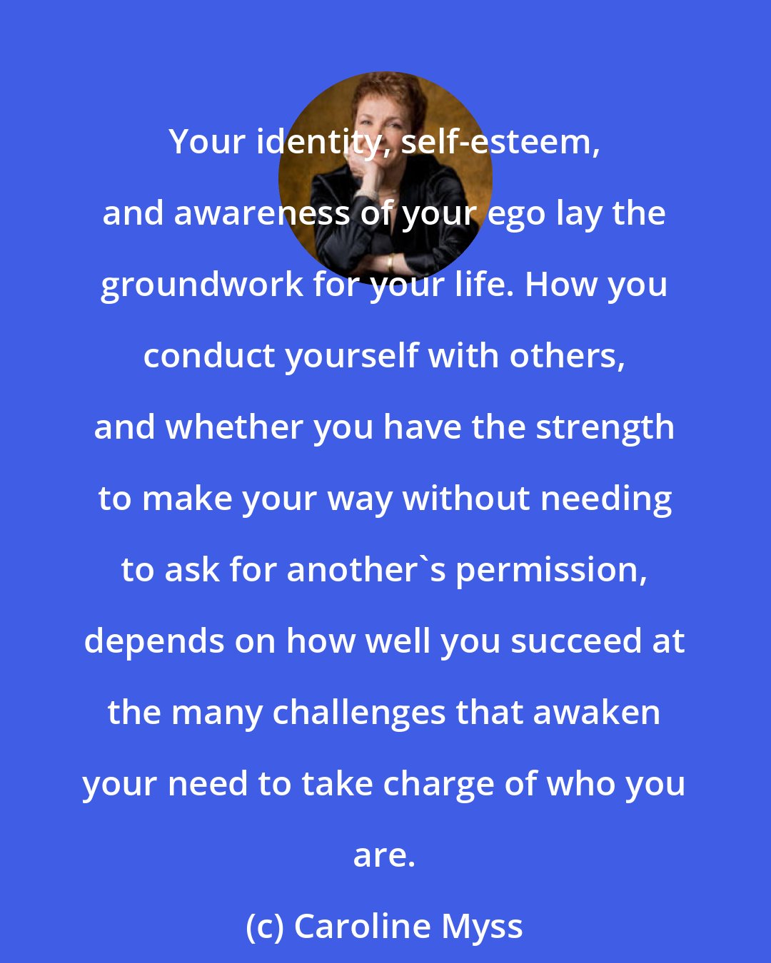 Caroline Myss: Your identity, self-esteem, and awareness of your ego lay the groundwork for your life. How you conduct yourself with others, and whether you have the strength to make your way without needing to ask for another's permission, depends on how well you succeed at the many challenges that awaken your need to take charge of who you are.
