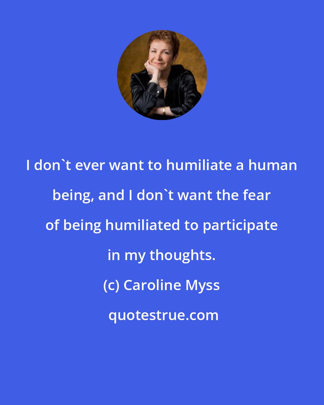 Caroline Myss: I don't ever want to humiliate a human being, and I don't want the fear of being humiliated to participate in my thoughts.