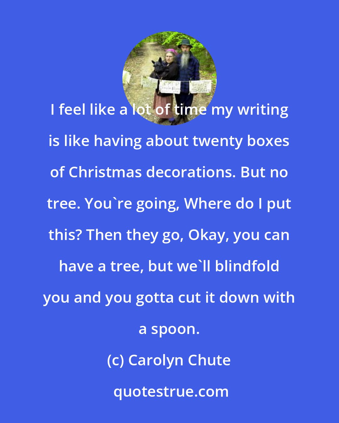 Carolyn Chute: I feel like a lot of time my writing is like having about twenty boxes of Christmas decorations. But no tree. You're going, Where do I put this? Then they go, Okay, you can have a tree, but we'll blindfold you and you gotta cut it down with a spoon.