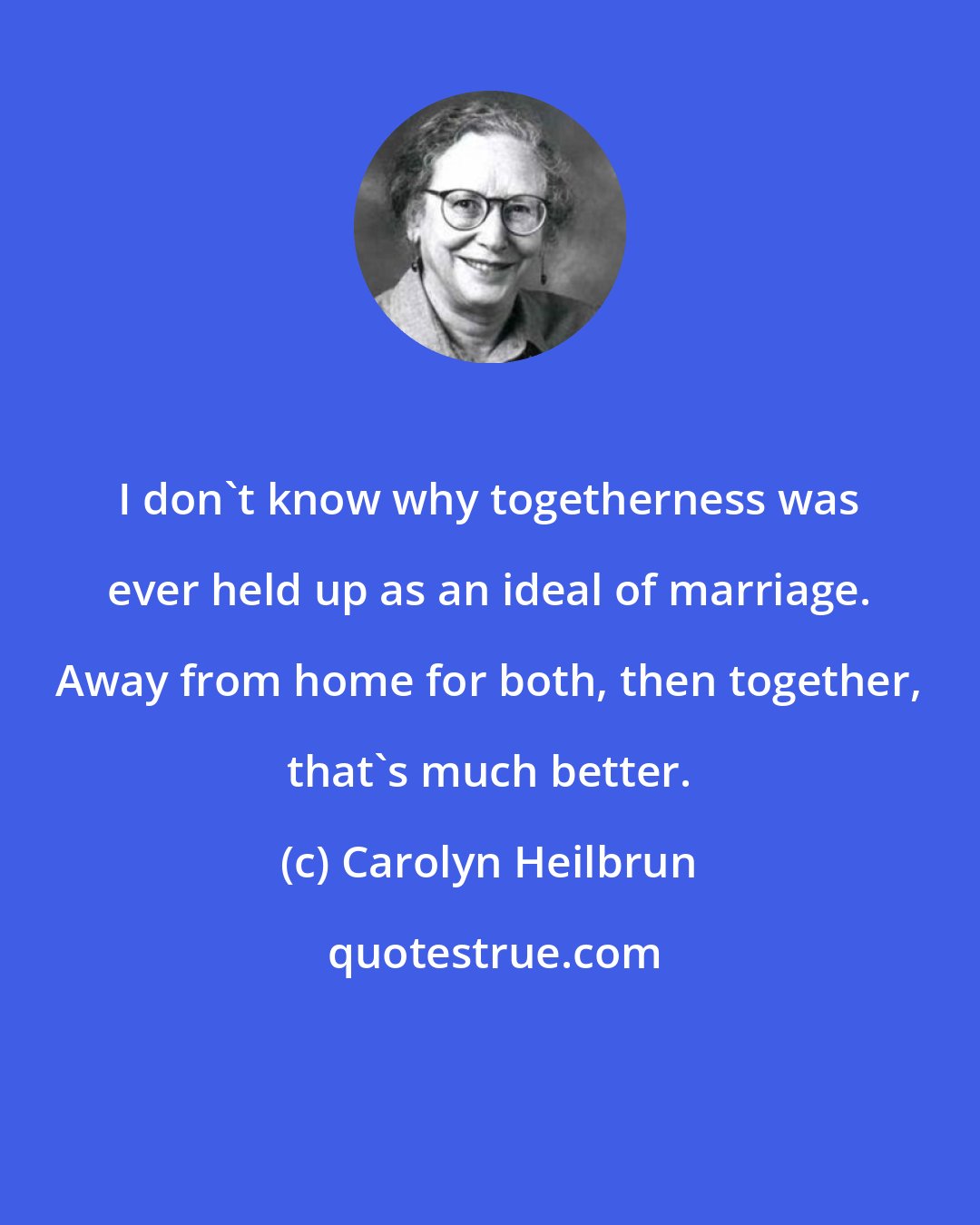 Carolyn Heilbrun: I don't know why togetherness was ever held up as an ideal of marriage. Away from home for both, then together, that's much better.