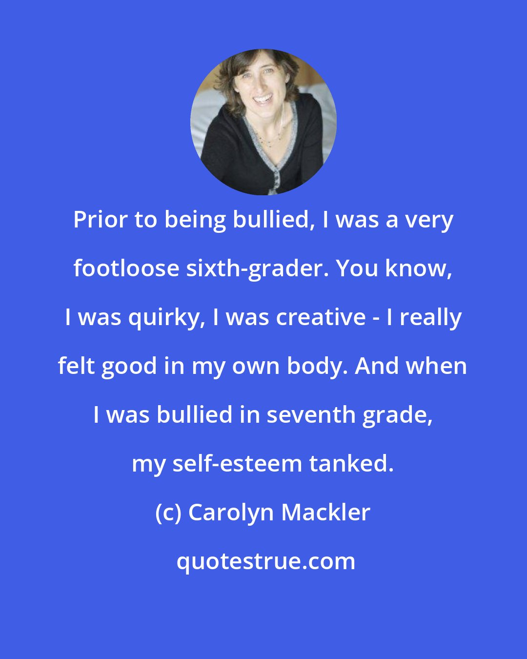 Carolyn Mackler: Prior to being bullied, I was a very footloose sixth-grader. You know, I was quirky, I was creative - I really felt good in my own body. And when I was bullied in seventh grade, my self-esteem tanked.