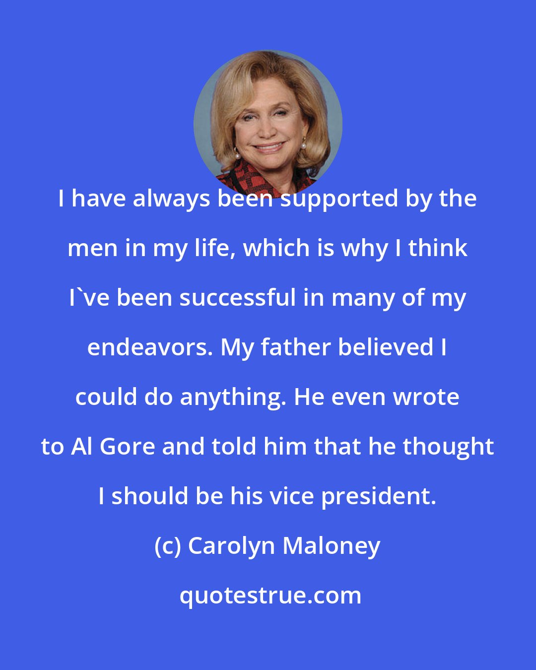 Carolyn Maloney: I have always been supported by the men in my life, which is why I think I've been successful in many of my endeavors. My father believed I could do anything. He even wrote to Al Gore and told him that he thought I should be his vice president.