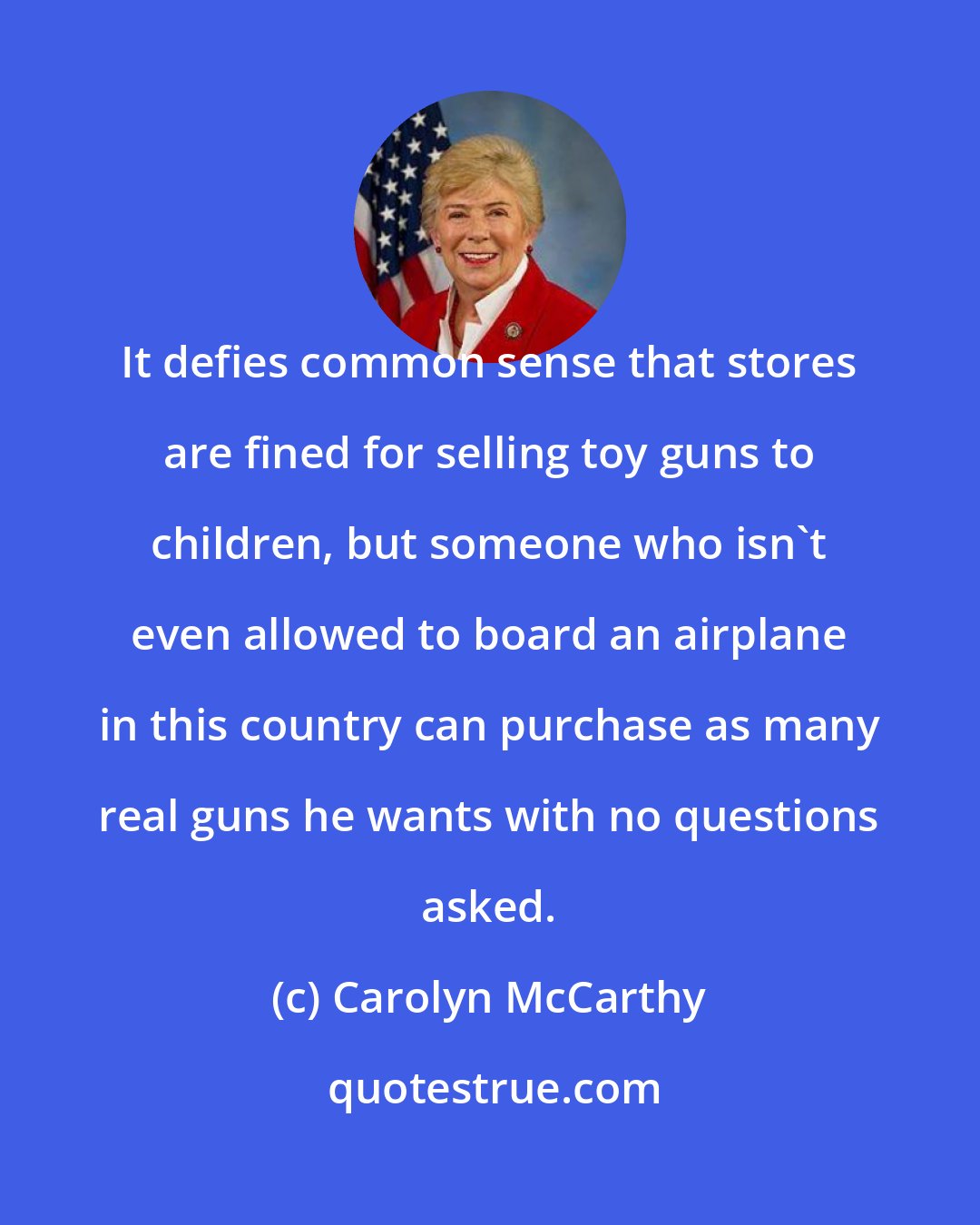Carolyn McCarthy: It defies common sense that stores are fined for selling toy guns to children, but someone who isn't even allowed to board an airplane in this country can purchase as many real guns he wants with no questions asked.