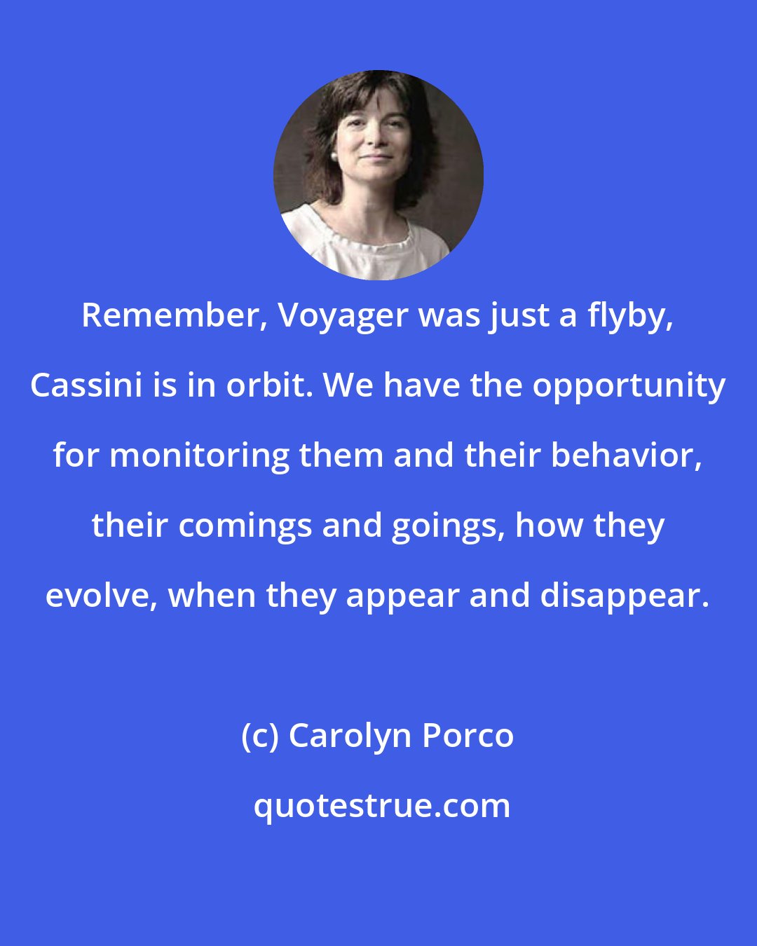 Carolyn Porco: Remember, Voyager was just a flyby, Cassini is in orbit. We have the opportunity for monitoring them and their behavior, their comings and goings, how they evolve, when they appear and disappear.
