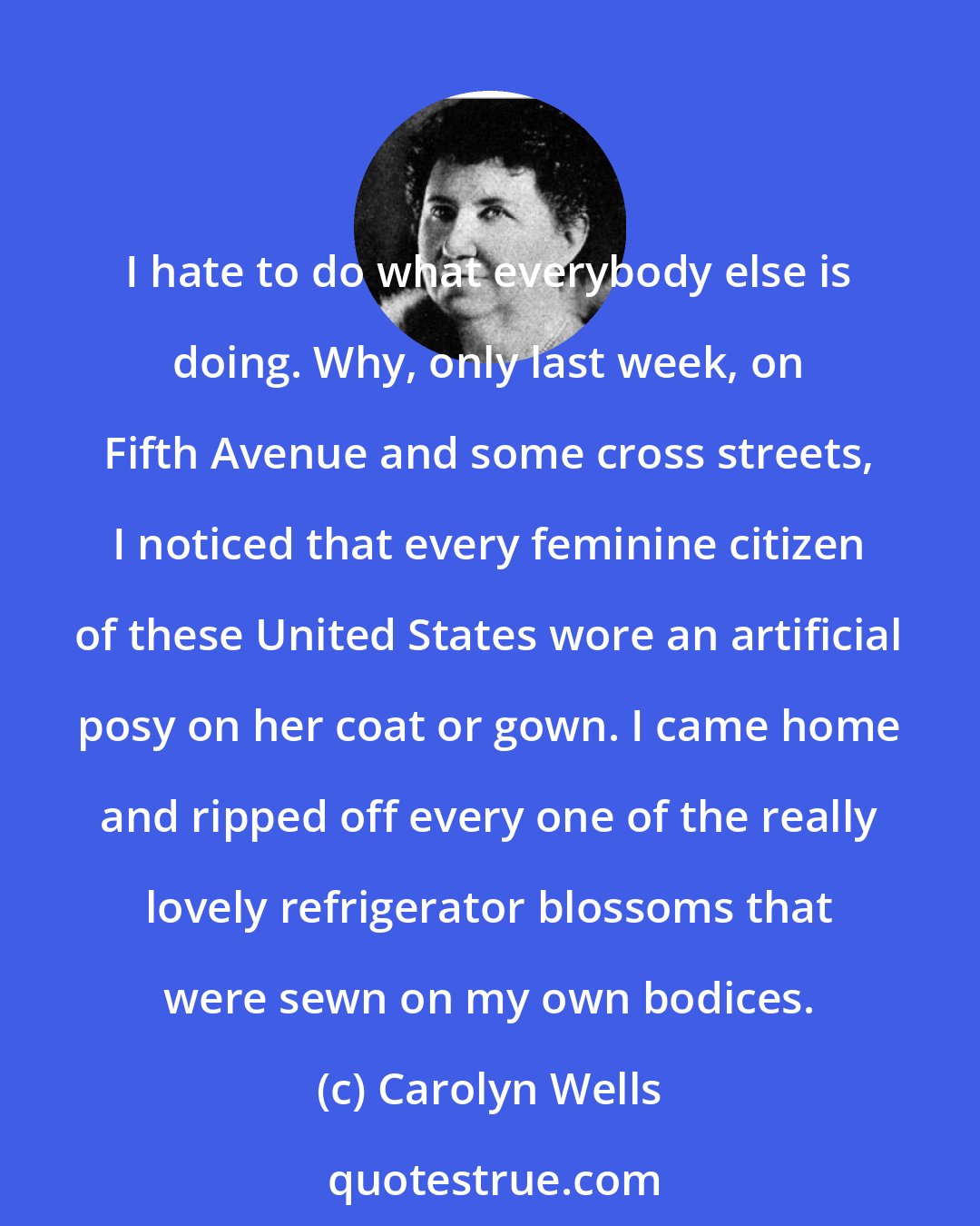 Carolyn Wells: I hate to do what everybody else is doing. Why, only last week, on Fifth Avenue and some cross streets, I noticed that every feminine citizen of these United States wore an artificial posy on her coat or gown. I came home and ripped off every one of the really lovely refrigerator blossoms that were sewn on my own bodices.