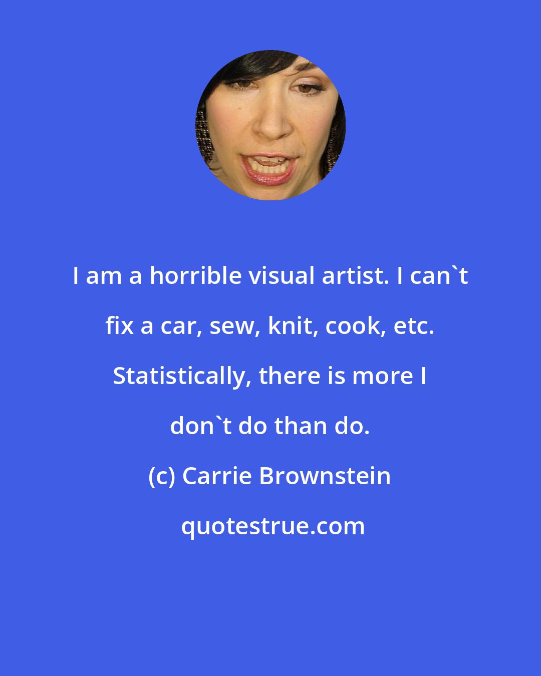 Carrie Brownstein: I am a horrible visual artist. I can't fix a car, sew, knit, cook, etc. Statistically, there is more I don't do than do.