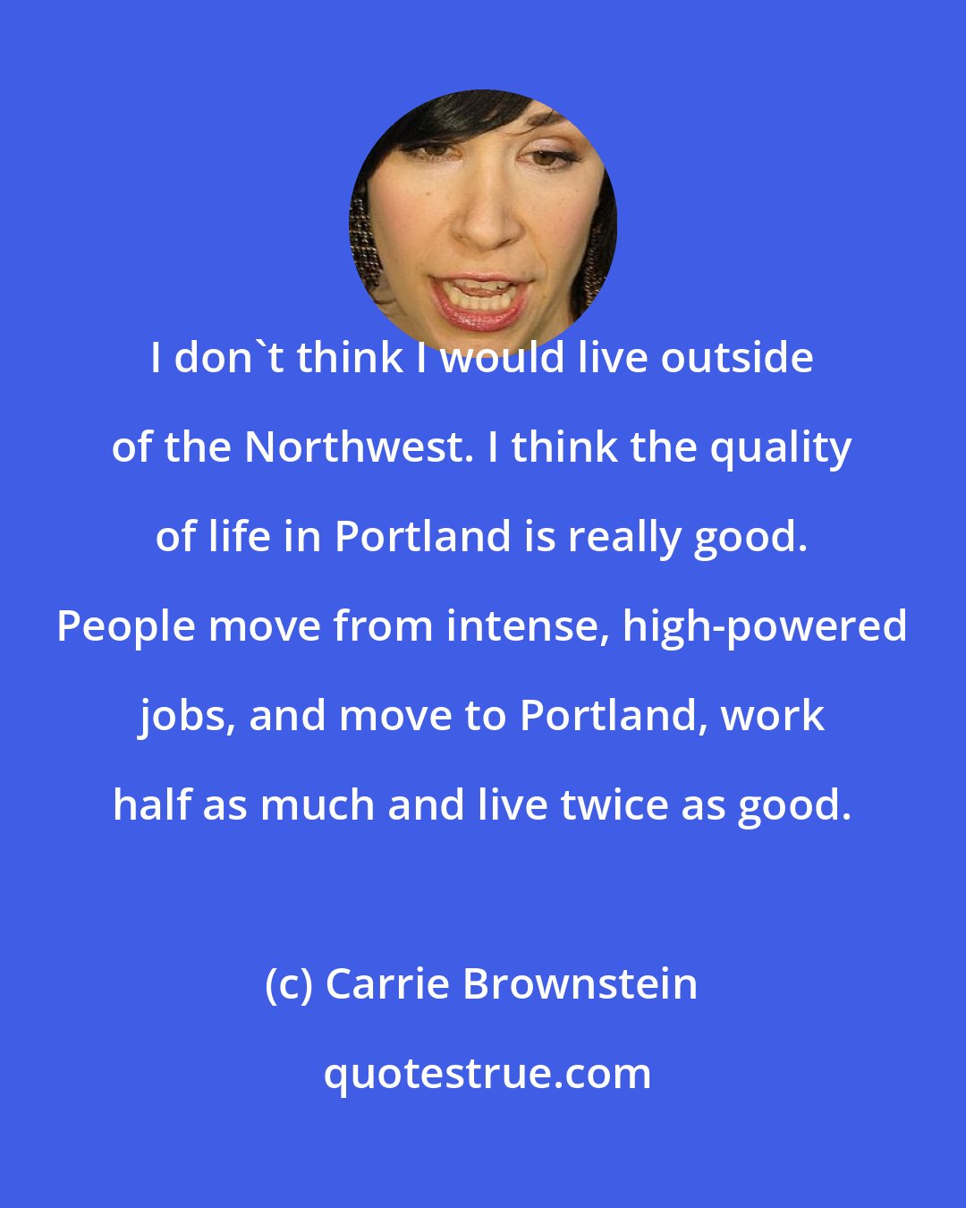 Carrie Brownstein: I don't think I would live outside of the Northwest. I think the quality of life in Portland is really good. People move from intense, high-powered jobs, and move to Portland, work half as much and live twice as good.