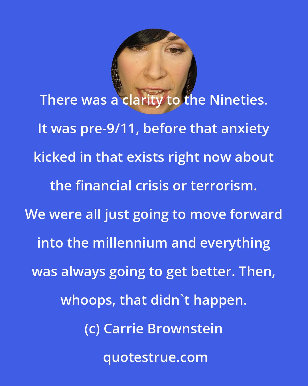 Carrie Brownstein: There was a clarity to the Nineties. It was pre-9/11, before that anxiety kicked in that exists right now about the financial crisis or terrorism. We were all just going to move forward into the millennium and everything was always going to get better. Then, whoops, that didn't happen.