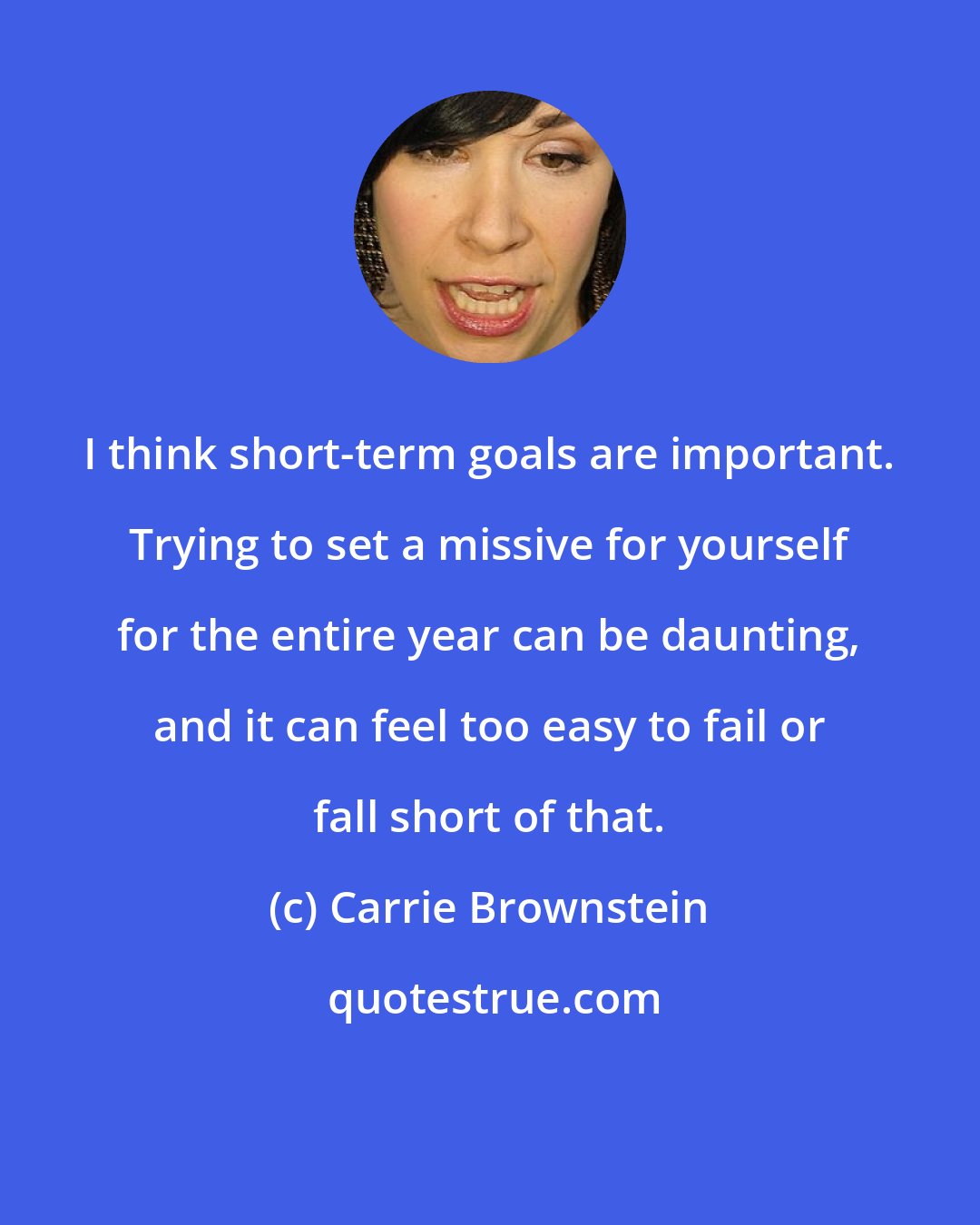 Carrie Brownstein: I think short-term goals are important. Trying to set a missive for yourself for the entire year can be daunting, and it can feel too easy to fail or fall short of that.