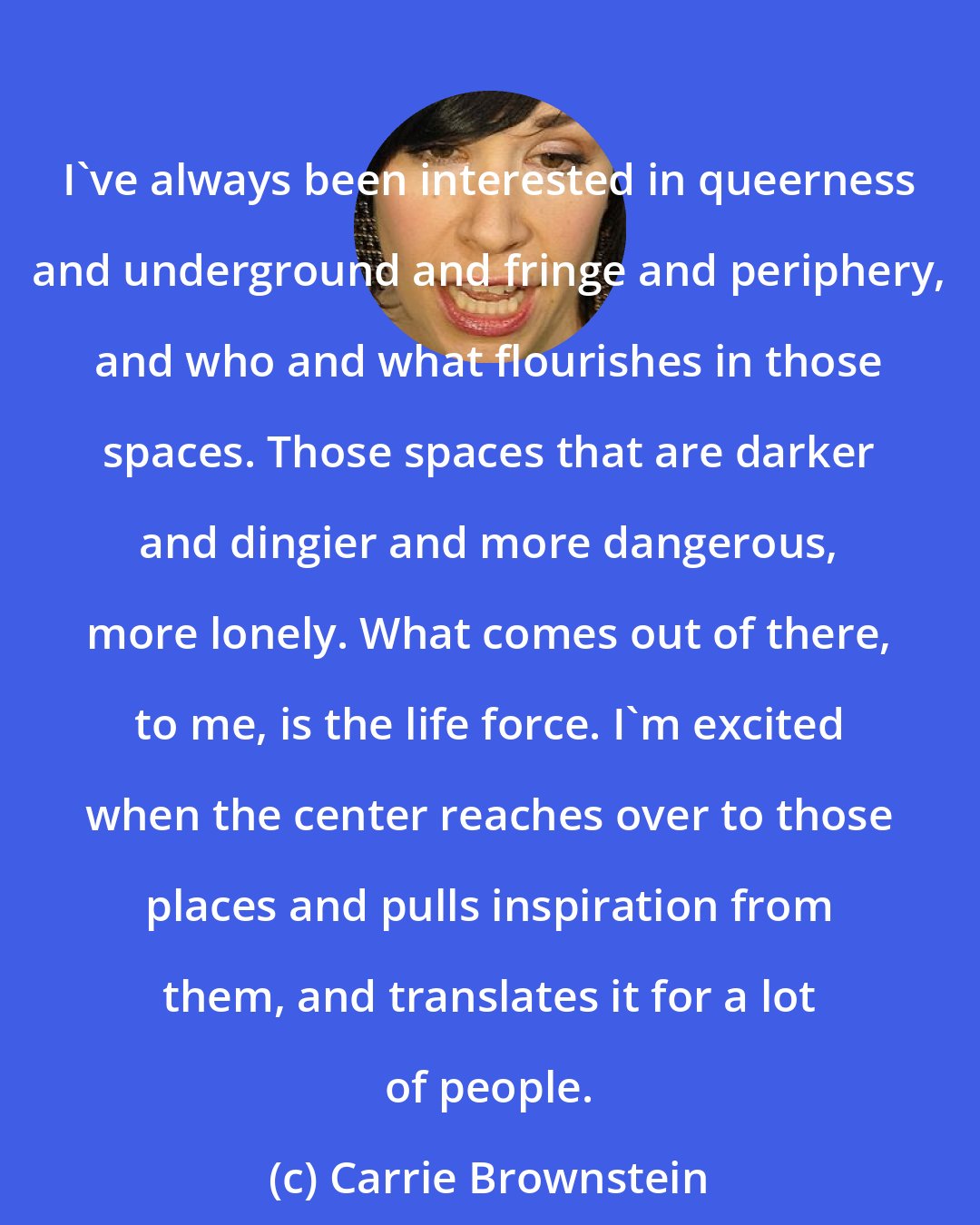 Carrie Brownstein: I've always been interested in queerness and underground and fringe and periphery, and who and what flourishes in those spaces. Those spaces that are darker and dingier and more dangerous, more lonely. What comes out of there, to me, is the life force. I'm excited when the center reaches over to those places and pulls inspiration from them, and translates it for a lot of people.