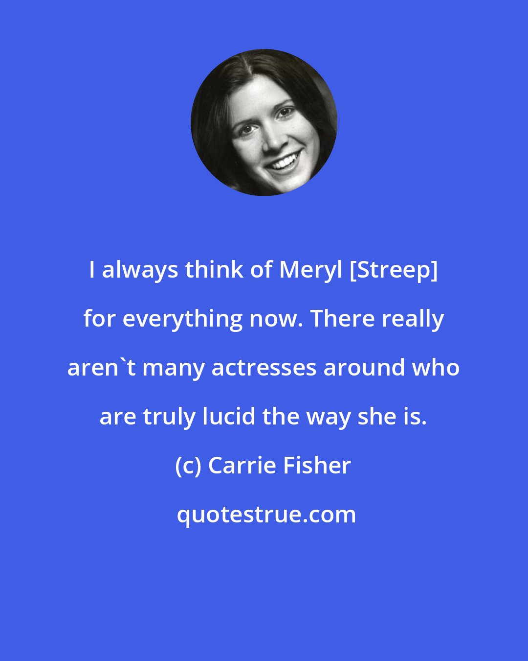 Carrie Fisher: I always think of Meryl [Streep] for everything now. There really aren't many actresses around who are truly lucid the way she is.