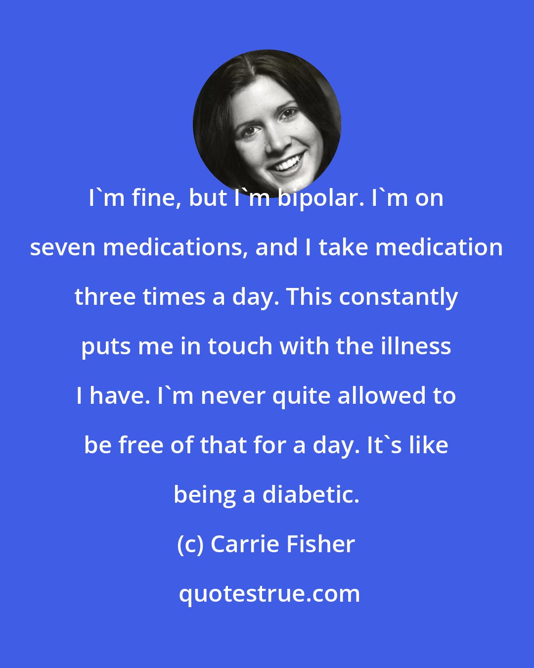 Carrie Fisher: I'm fine, but I'm bipolar. I'm on seven medications, and I take medication three times a day. This constantly puts me in touch with the illness I have. I'm never quite allowed to be free of that for a day. It's like being a diabetic.