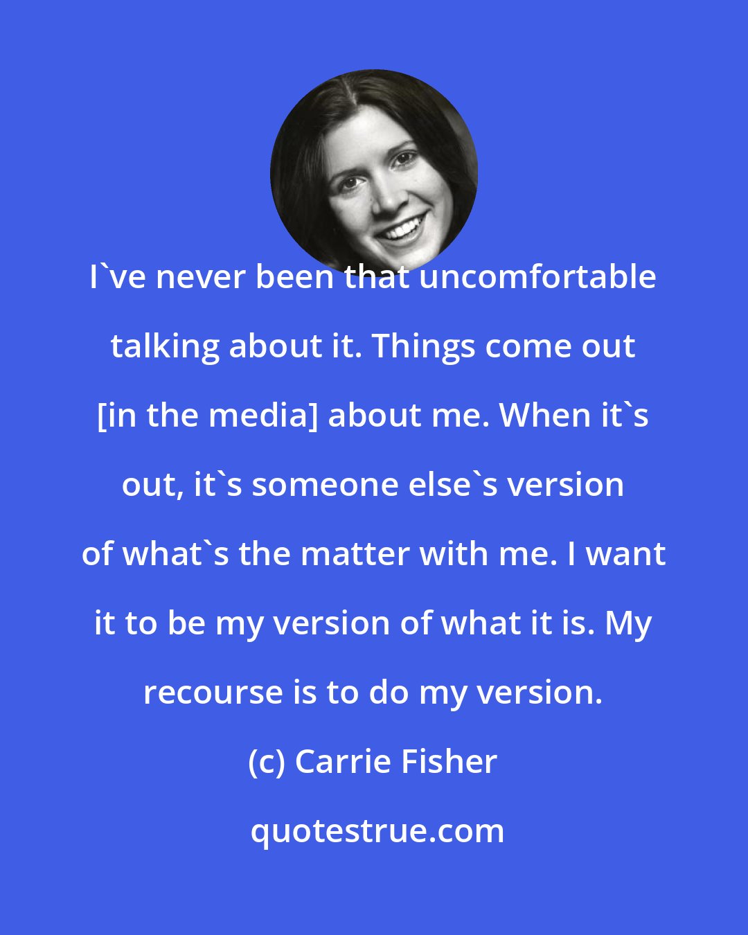 Carrie Fisher: I've never been that uncomfortable talking about it. Things come out [in the media] about me. When it's out, it's someone else's version of what's the matter with me. I want it to be my version of what it is. My recourse is to do my version.