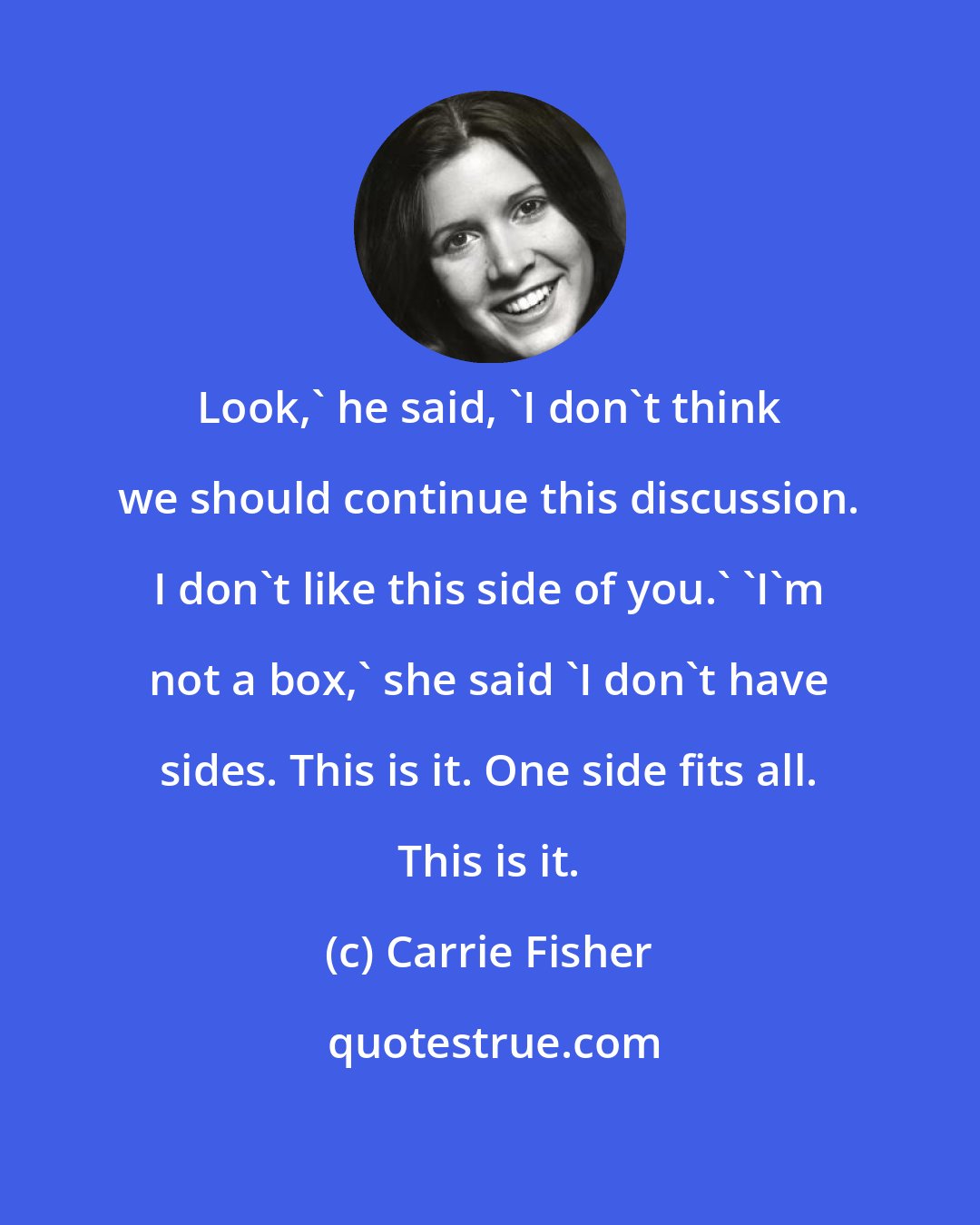 Carrie Fisher: Look,' he said, 'I don't think we should continue this discussion. I don't like this side of you.' 'I'm not a box,' she said 'I don't have sides. This is it. One side fits all. This is it.