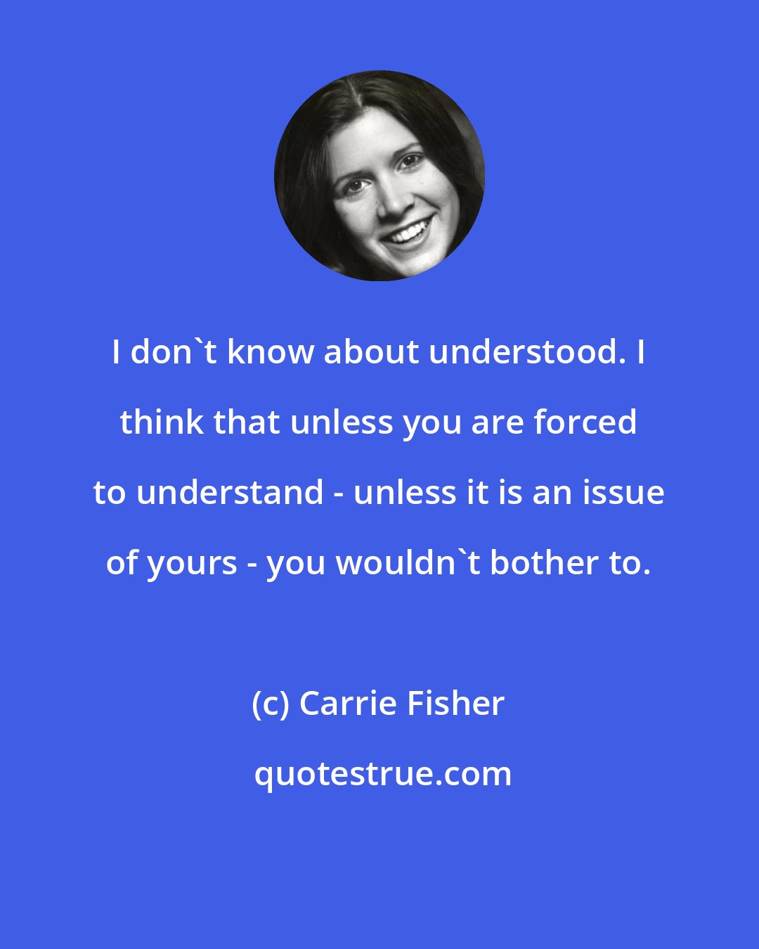 Carrie Fisher: I don't know about understood. I think that unless you are forced to understand - unless it is an issue of yours - you wouldn't bother to.