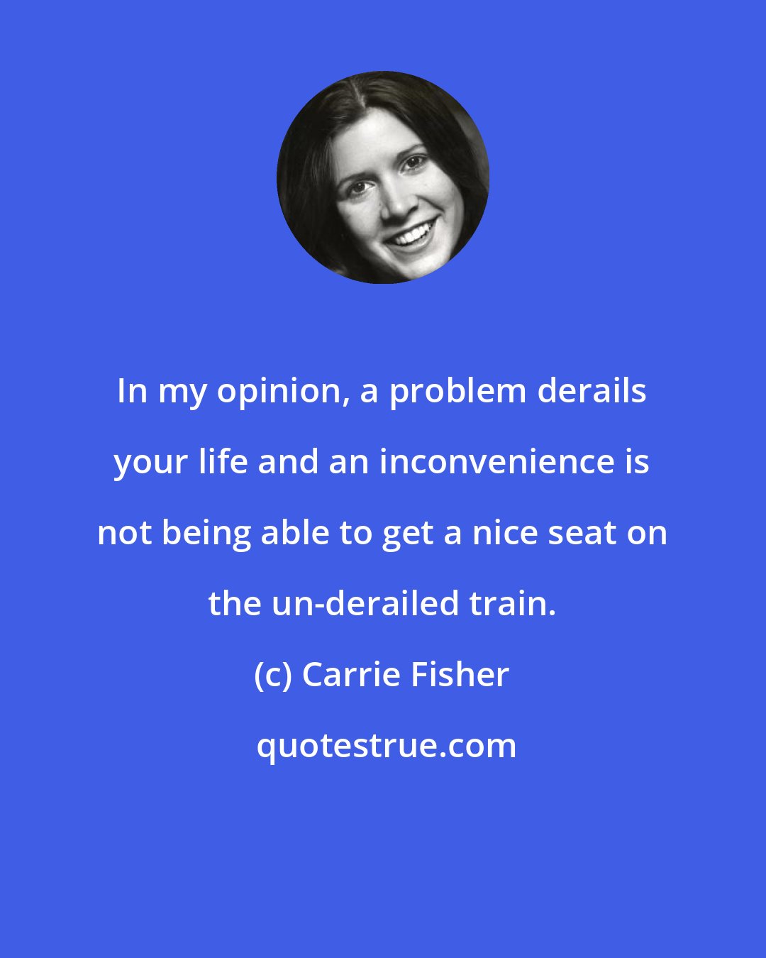 Carrie Fisher: In my opinion, a problem derails your life and an inconvenience is not being able to get a nice seat on the un-derailed train.