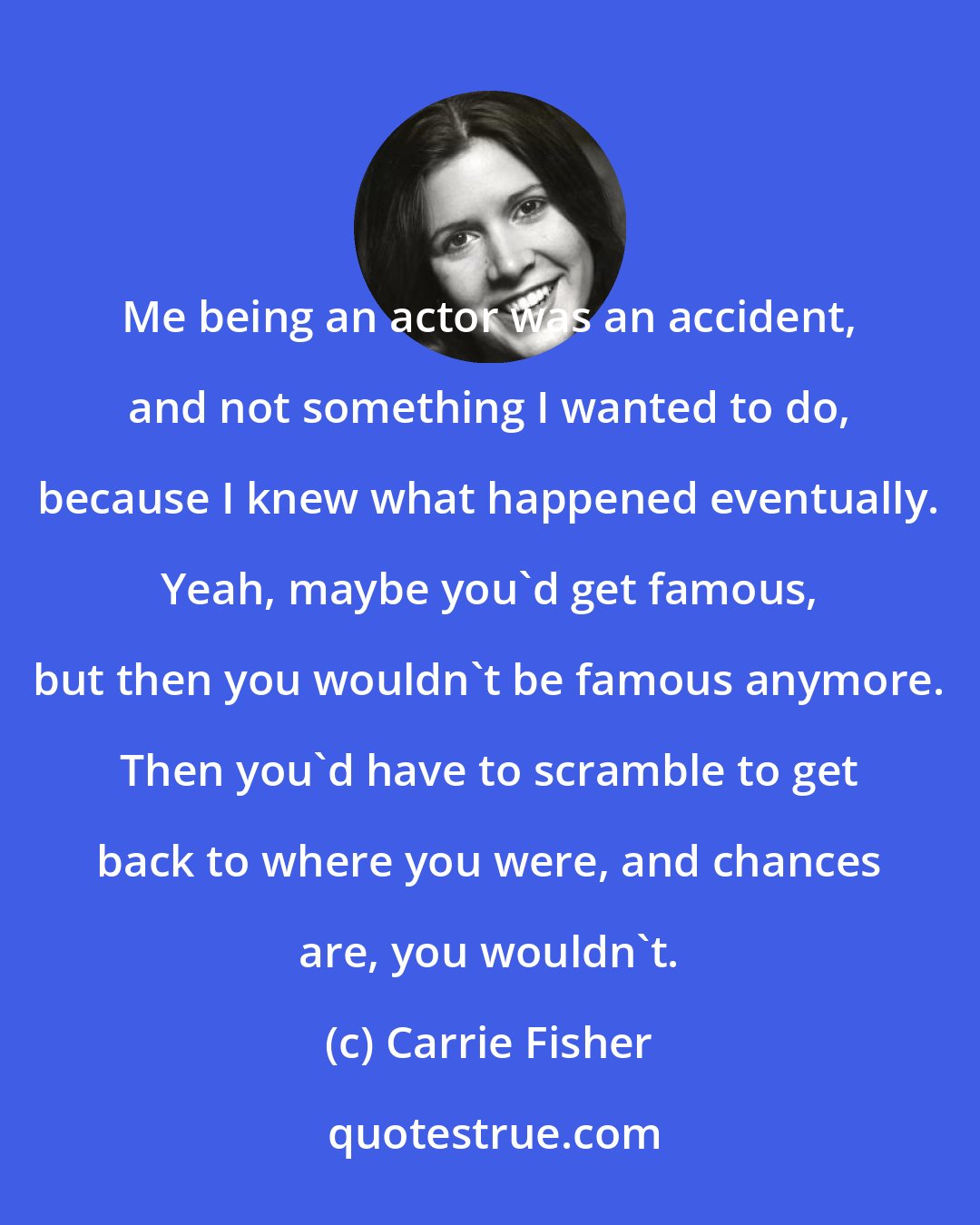 Carrie Fisher: Me being an actor was an accident, and not something I wanted to do, because I knew what happened eventually. Yeah, maybe you'd get famous, but then you wouldn't be famous anymore. Then you'd have to scramble to get back to where you were, and chances are, you wouldn't.