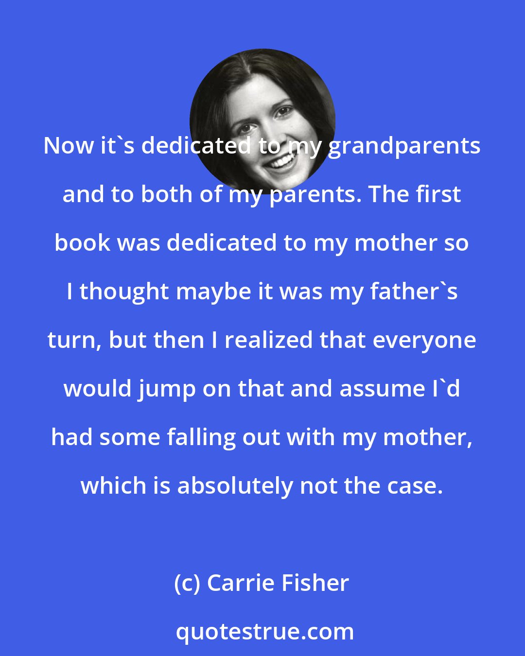 Carrie Fisher: Now it's dedicated to my grandparents and to both of my parents. The first book was dedicated to my mother so I thought maybe it was my father's turn, but then I realized that everyone would jump on that and assume I'd had some falling out with my mother, which is absolutely not the case.