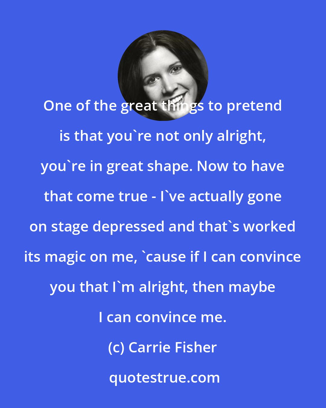 Carrie Fisher: One of the great things to pretend is that you're not only alright, you're in great shape. Now to have that come true - I've actually gone on stage depressed and that's worked its magic on me, 'cause if I can convince you that I'm alright, then maybe I can convince me.