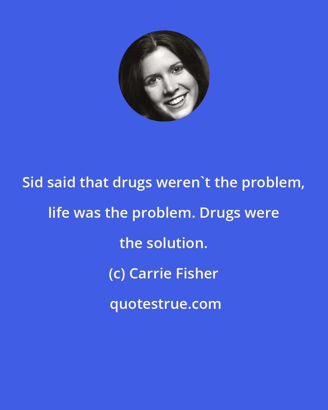 Carrie Fisher: Sid said that drugs weren't the problem, life was the problem. Drugs were the solution.