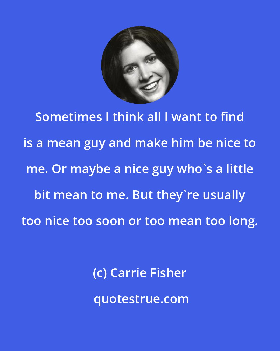 Carrie Fisher: Sometimes I think all I want to find is a mean guy and make him be nice to me. Or maybe a nice guy who's a little bit mean to me. But they're usually too nice too soon or too mean too long.