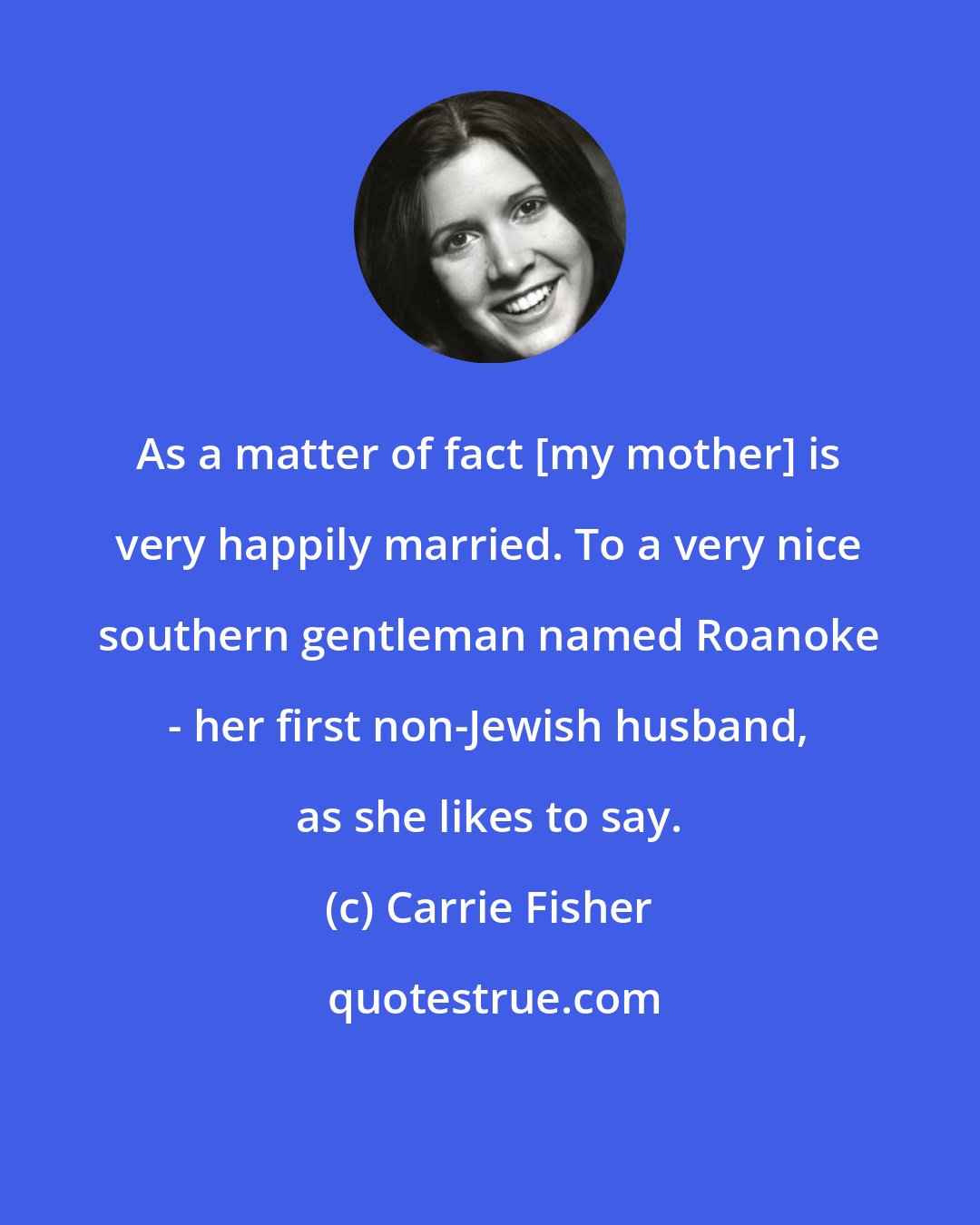 Carrie Fisher: As a matter of fact [my mother] is very happily married. To a very nice southern gentleman named Roanoke - her first non-Jewish husband, as she likes to say.