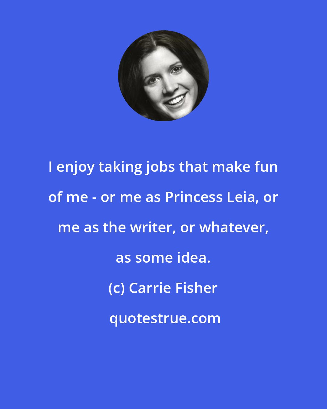 Carrie Fisher: I enjoy taking jobs that make fun of me - or me as Princess Leia, or me as the writer, or whatever, as some idea.