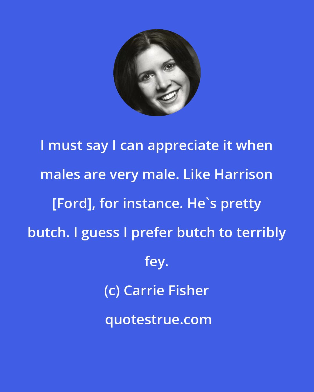 Carrie Fisher: I must say I can appreciate it when males are very male. Like Harrison [Ford], for instance. He's pretty butch. I guess I prefer butch to terribly fey.