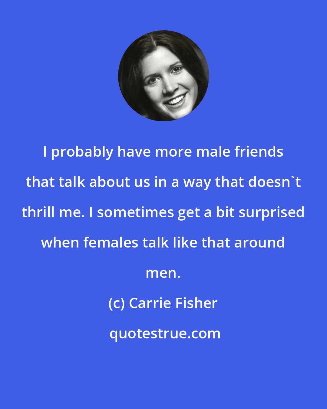 Carrie Fisher: I probably have more male friends that talk about us in a way that doesn't thrill me. I sometimes get a bit surprised when females talk like that around men.