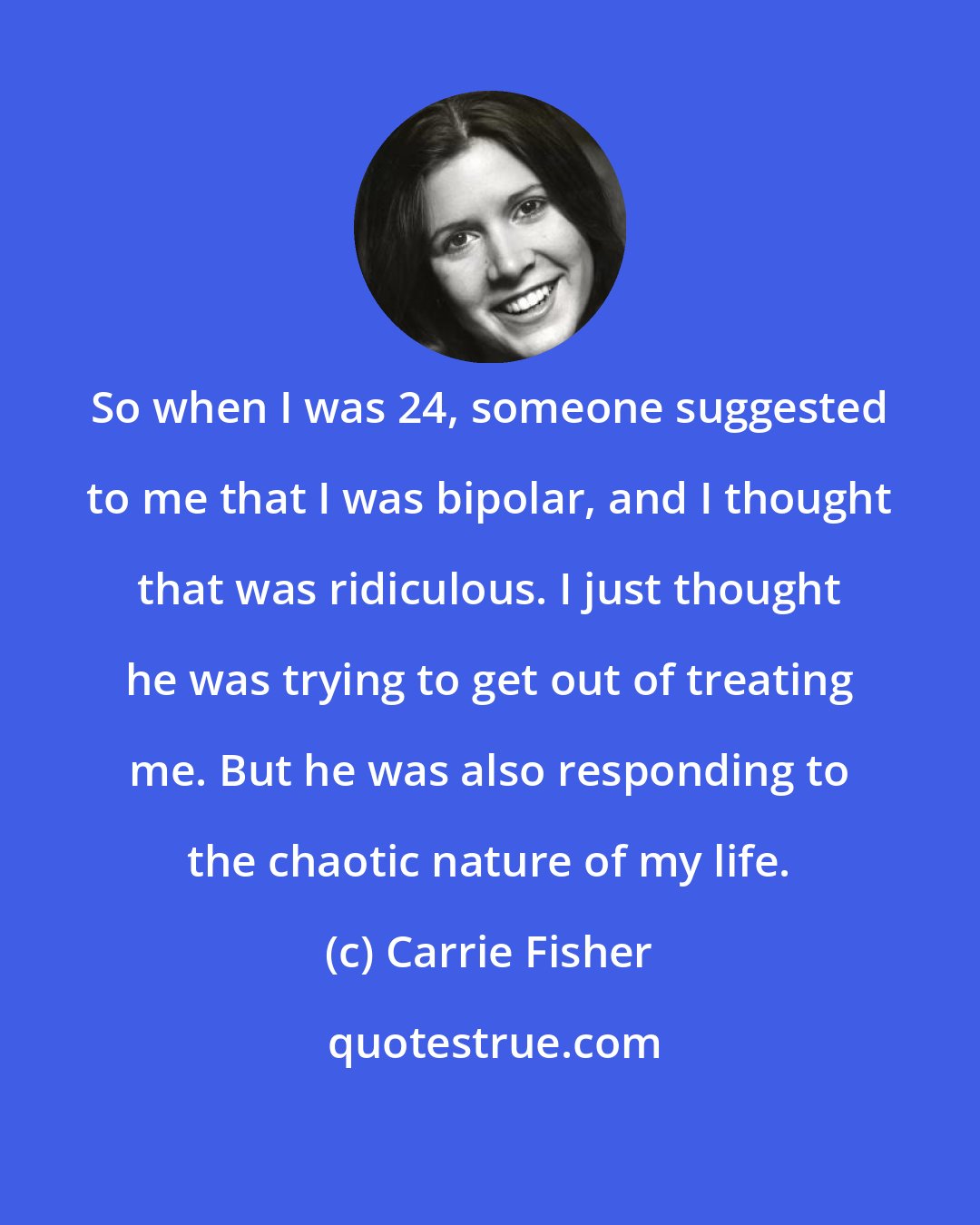 Carrie Fisher: So when I was 24, someone suggested to me that I was bipolar, and I thought that was ridiculous. I just thought he was trying to get out of treating me. But he was also responding to the chaotic nature of my life.