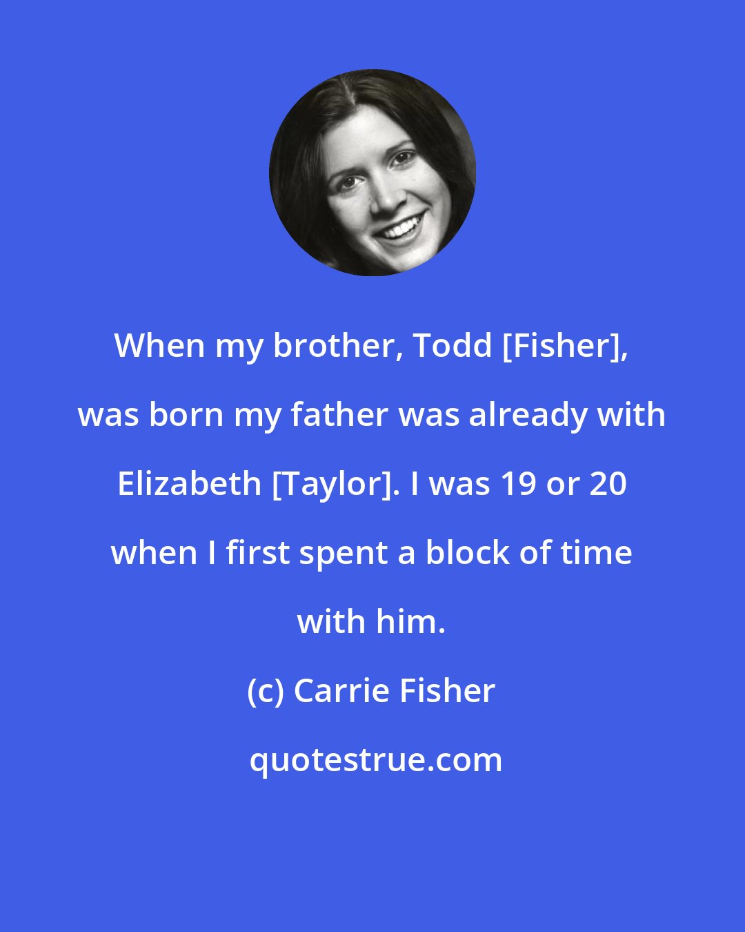 Carrie Fisher: When my brother, Todd [Fisher], was born my father was already with Elizabeth [Taylor]. I was 19 or 20 when I first spent a block of time with him.