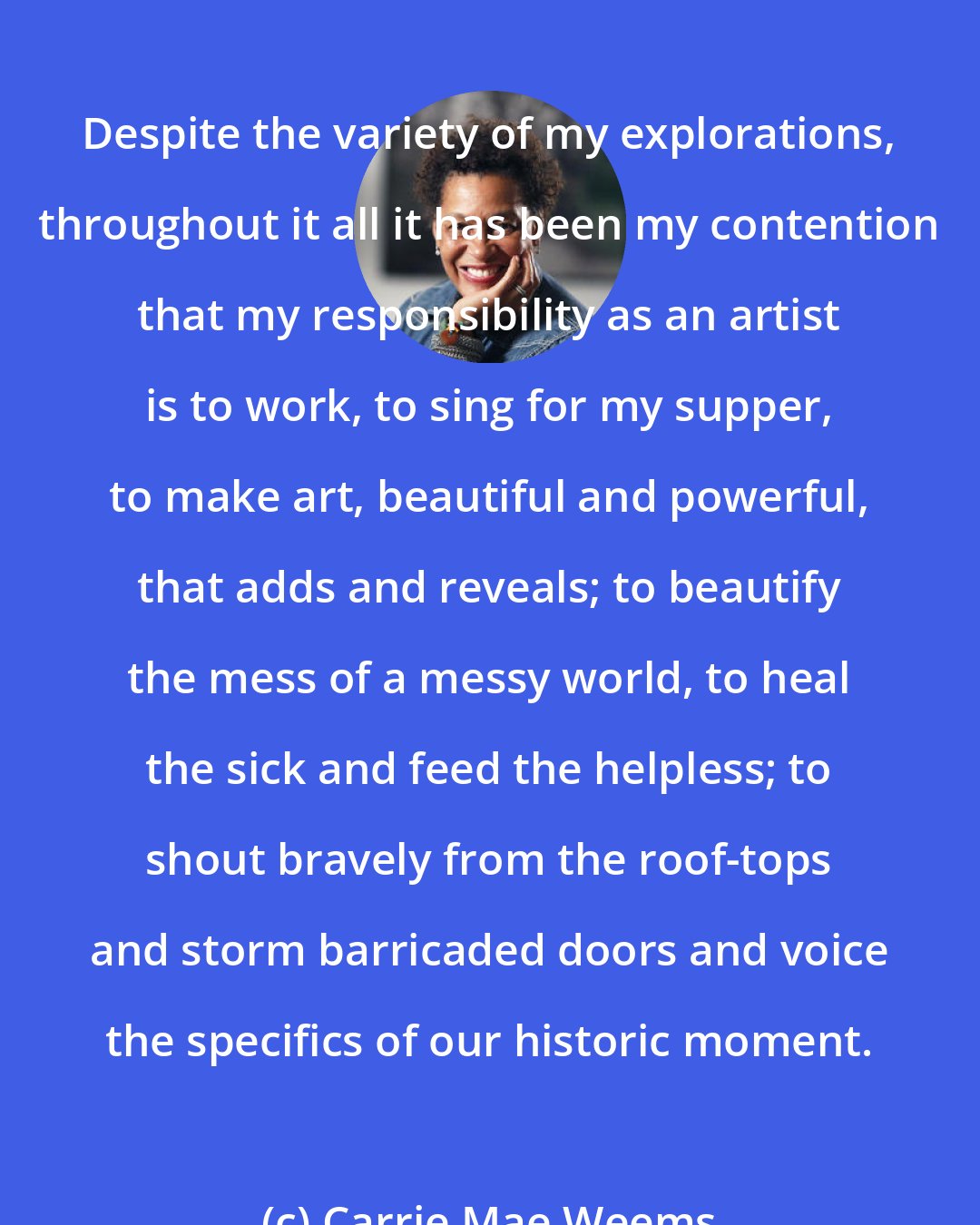 Carrie Mae Weems: Despite the variety of my explorations, throughout it all it has been my contention that my responsibility as an artist is to work, to sing for my supper, to make art, beautiful and powerful, that adds and reveals; to beautify the mess of a messy world, to heal the sick and feed the helpless; to shout bravely from the roof-tops and storm barricaded doors and voice the specifics of our historic moment.