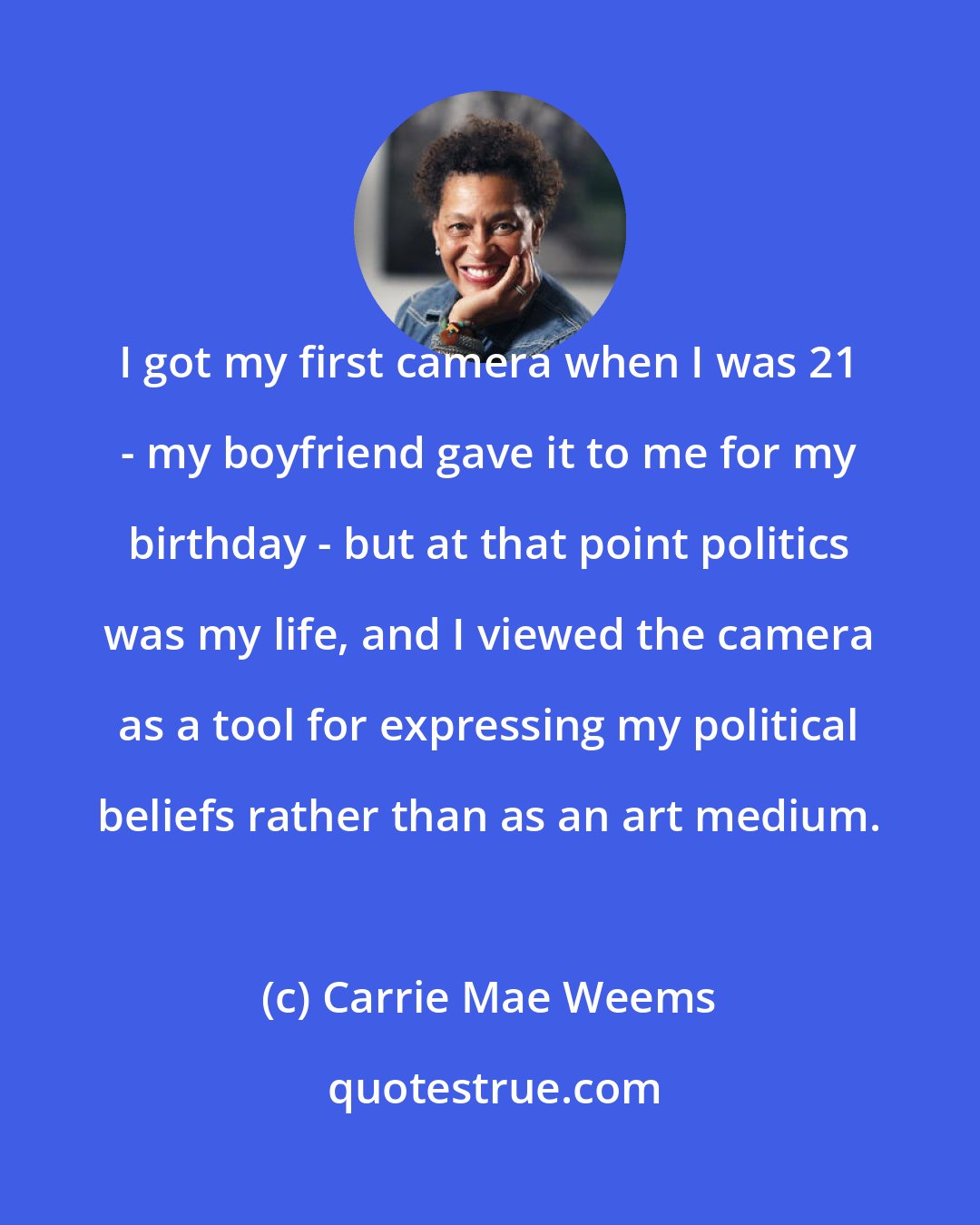 Carrie Mae Weems: I got my first camera when I was 21 - my boyfriend gave it to me for my birthday - but at that point politics was my life, and I viewed the camera as a tool for expressing my political beliefs rather than as an art medium.