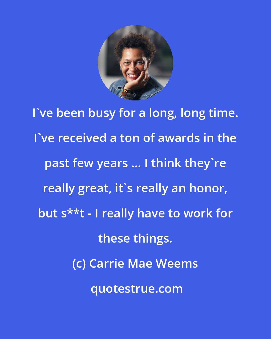 Carrie Mae Weems: I've been busy for a long, long time. I've received a ton of awards in the past few years ... I think they're really great, it's really an honor, but s**t - I really have to work for these things.