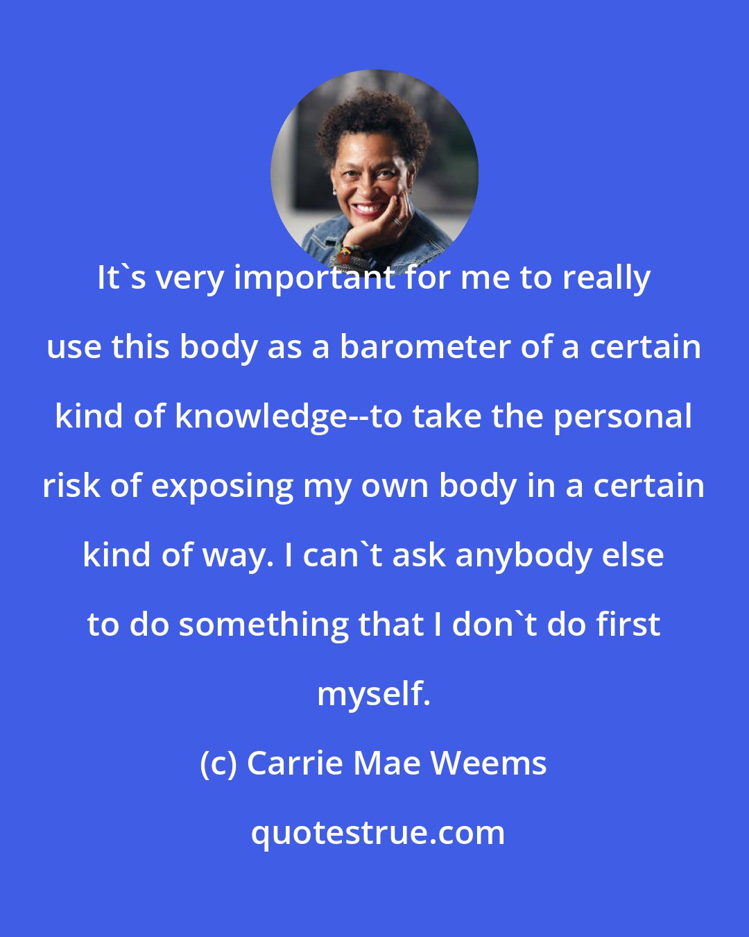 Carrie Mae Weems: It's very important for me to really use this body as a barometer of a certain kind of knowledge--to take the personal risk of exposing my own body in a certain kind of way. I can't ask anybody else to do something that I don't do first myself.