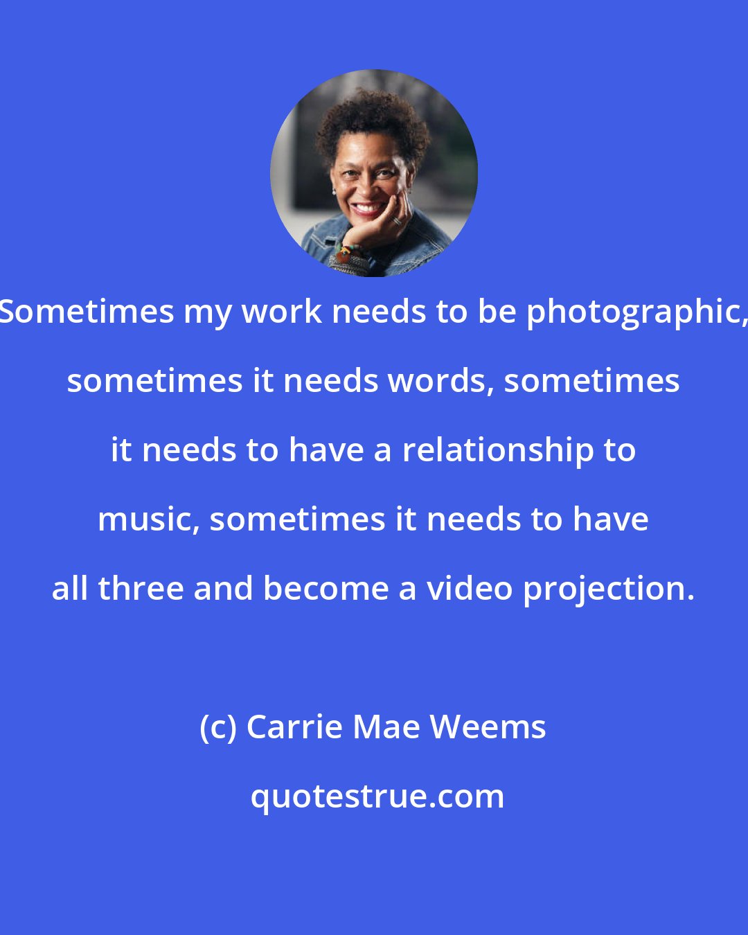 Carrie Mae Weems: Sometimes my work needs to be photographic, sometimes it needs words, sometimes it needs to have a relationship to music, sometimes it needs to have all three and become a video projection.