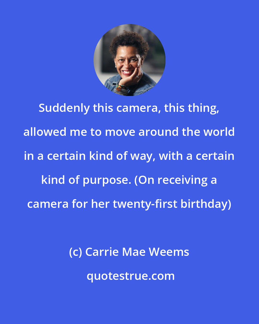 Carrie Mae Weems: Suddenly this camera, this thing, allowed me to move around the world in a certain kind of way, with a certain kind of purpose. (On receiving a camera for her twenty-first birthday)