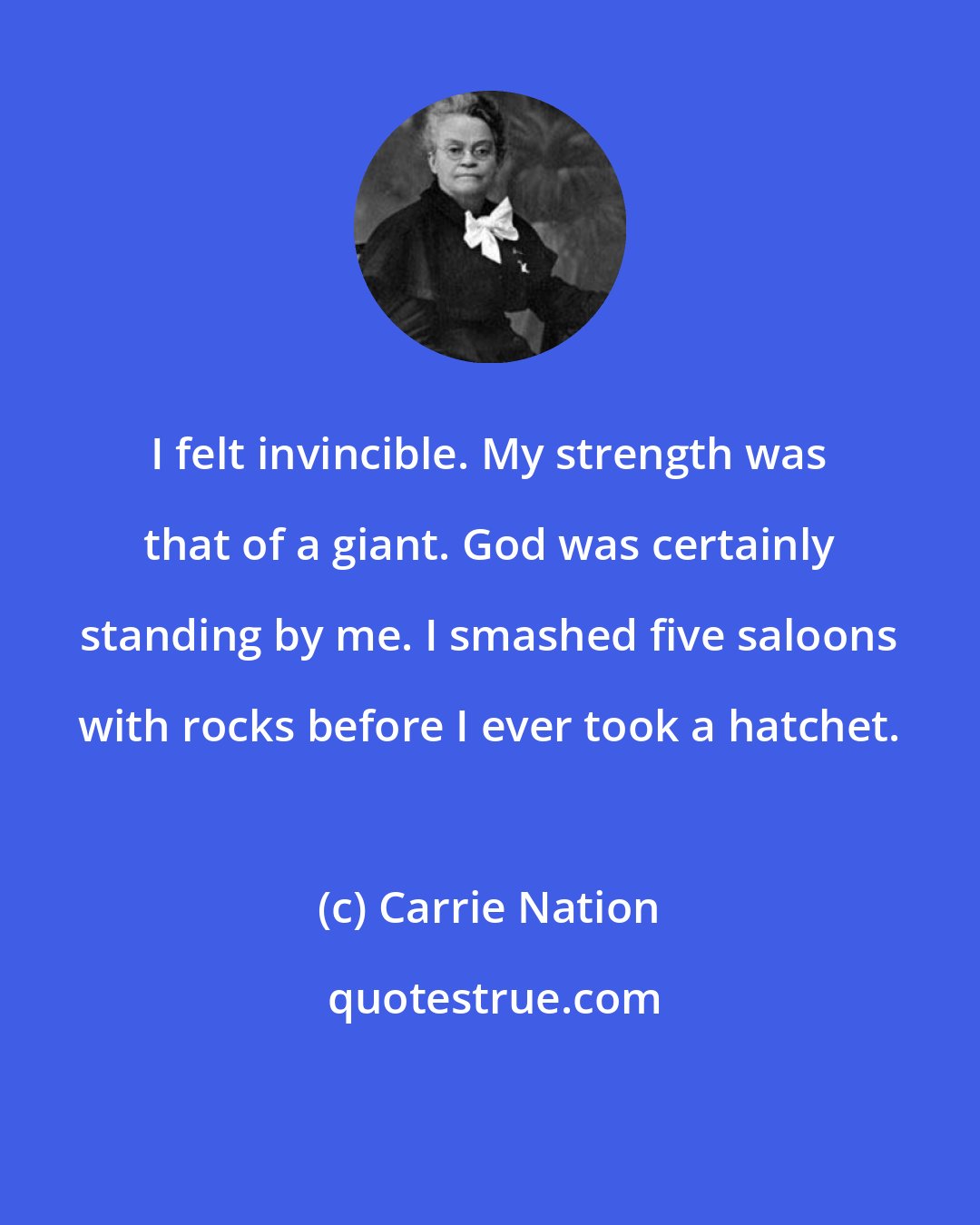 Carrie Nation: I felt invincible. My strength was that of a giant. God was certainly standing by me. I smashed five saloons with rocks before I ever took a hatchet.