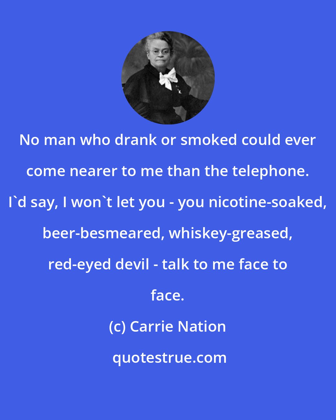 Carrie Nation: No man who drank or smoked could ever come nearer to me than the telephone. I'd say, I won't let you - you nicotine-soaked, beer-besmeared, whiskey-greased, red-eyed devil - talk to me face to face.